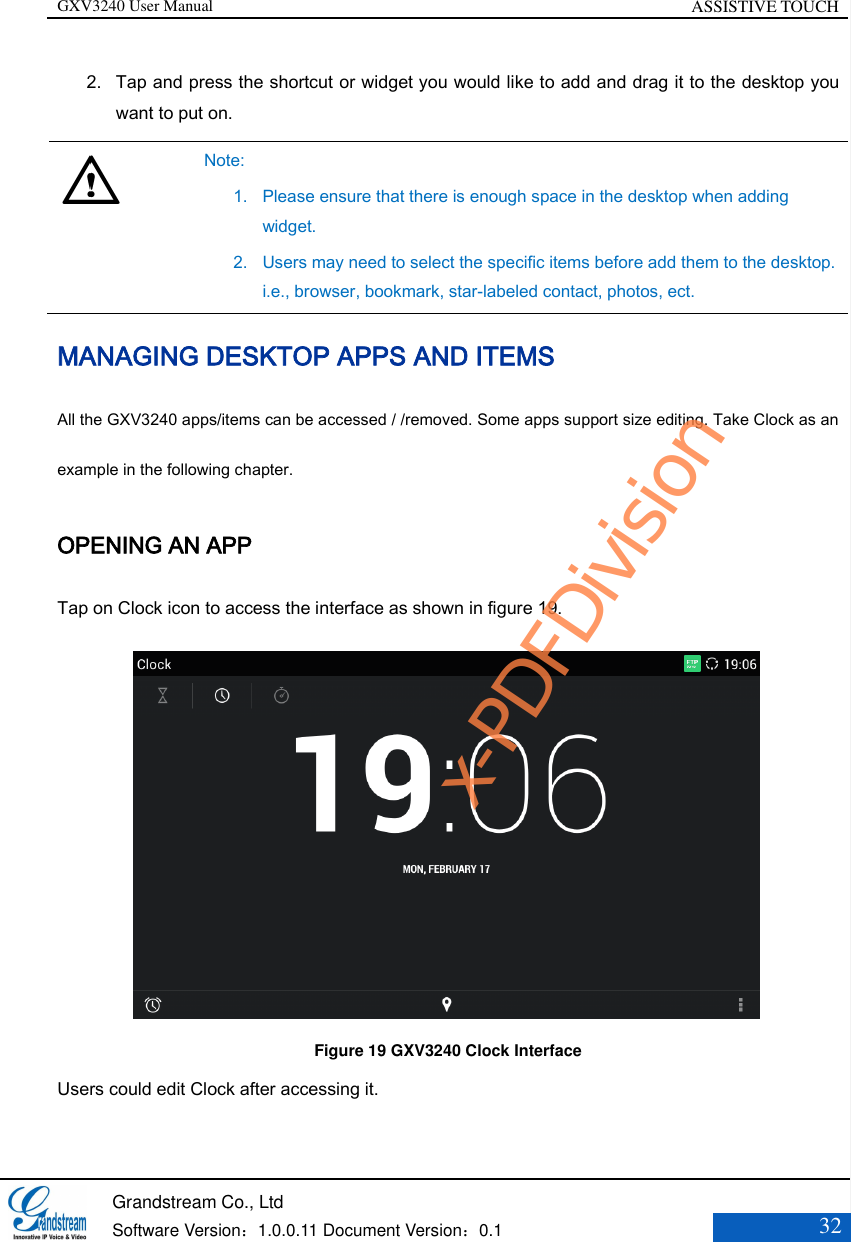 GXV3240 User Manual ASSISTIVE TOUCH   Grandstream Co., Ltd  Software Version：1.0.0.11 Document Version：0.1 32  2. Tap and press the shortcut or widget you would like to add and drag it to the desktop you want to put on.   Note: 1. Please ensure that there is enough space in the desktop when adding widget. 2. Users may need to select the specific items before add them to the desktop. i.e., browser, bookmark, star-labeled contact, photos, ect. MANAGING DESKTOP APPS AND ITEMS All the GXV3240 apps/items can be accessed / /removed. Some apps support size editing. Take Clock as an example in the following chapter. OPENING AN APP Tap on Clock icon to access the interface as shown in figure 19.            Figure 19 GXV3240 Clock Interface Users could edit Clock after accessing it. x-PDFDivision