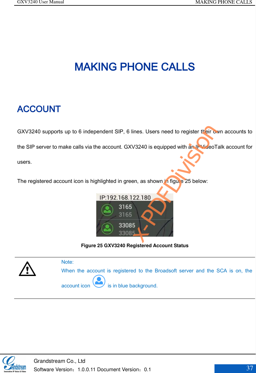 GXV3240 User Manual MAKING PHONE CALLS   Grandstream Co., Ltd  Software Version：1.0.0.11 Document Version：0.1 37  MAKING PHONE CALLS ACCOUNT GXV3240 supports up to 6 independent SIP, 6 lines. Users need to register their own accounts to the SIP server to make calls via the account. GXV3240 is equipped with an IPVideoTalk account for users.   The registered account icon is highlighted in green, as shown in figure 25 below:  Figure 25 GXV3240 Registered Account Status    Note:   When  the  account  is  registered  to  the  Broadsoft  server  and  the  SCA  is  on,  the account icon    is in blue background.     x-PDFDivision