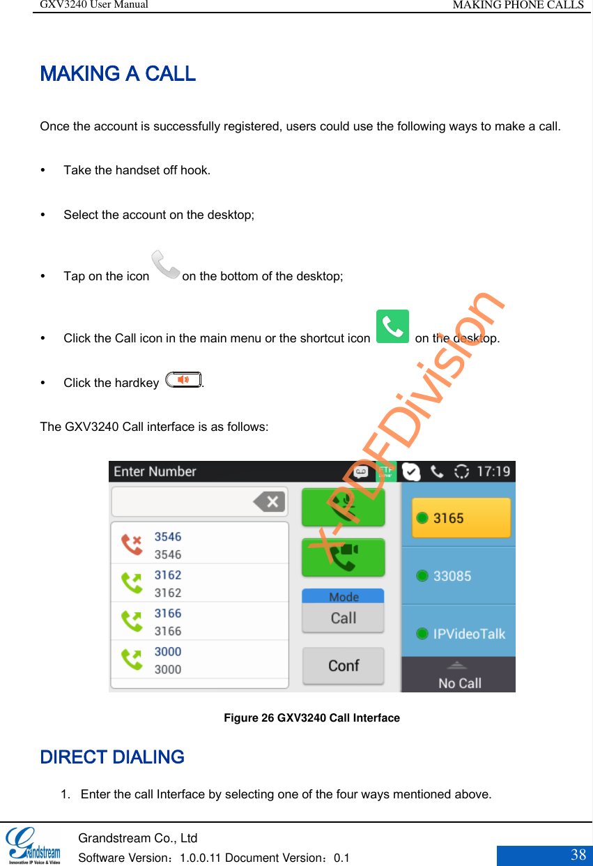 GXV3240 User Manual MAKING PHONE CALLS   Grandstream Co., Ltd  Software Version：1.0.0.11 Document Version：0.1 38  MAKING A CALL Once the account is successfully registered, users could use the following ways to make a call.  Take the handset off hook.    Select the account on the desktop;    Tap on the icon on the bottom of the desktop;  Click the Call icon in the main menu or the shortcut icon    on the desktop.  Click the hardkey  . The GXV3240 Call interface is as follows:  Figure 26 GXV3240 Call Interface DIRECT DIALING 1. Enter the call Interface by selecting one of the four ways mentioned above. x-PDFDivision