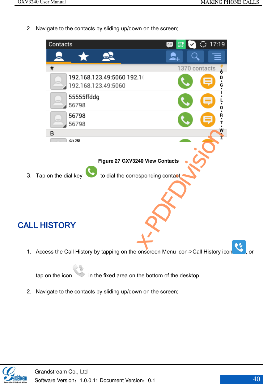 GXV3240 User Manual MAKING PHONE CALLS   Grandstream Co., Ltd  Software Version：1.0.0.11 Document Version：0.1 40  2. Navigate to the contacts by sliding up/down on the screen;               Figure 27 GXV3240 View Contacts 3. Tap on the dial key    to dial the corresponding contact.     CALL HISTORY 1. Access the Call History by tapping on the onscreen Menu icon-&gt;Call History icon , or tap on the icon   in the fixed area on the bottom of the desktop.   2. Navigate to the contacts by sliding up/down on the screen; x-PDFDivision