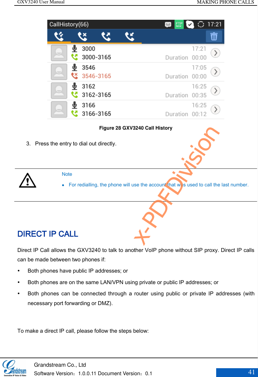 GXV3240 User Manual MAKING PHONE CALLS   Grandstream Co., Ltd  Software Version：1.0.0.11 Document Version：0.1 41   Figure 28 GXV3240 Call History 3. Press the entry to dial out directly.    Note  For redialling, the phone will use the account that was used to call the last number.   DIRECT IP CALL Direct IP Call allows the GXV3240 to talk to another VoIP phone without SIP proxy. Direct IP calls can be made between two phones if:    Both phones have public IP addresses; or    Both phones are on the same LAN/VPN using private or public IP addresses; or    Both  phones  can  be  connected  through  a  router  using  public  or  private  IP  addresses  (with necessary port forwarding or DMZ).  To make a direct IP call, please follow the steps below:   x-PDFDivision