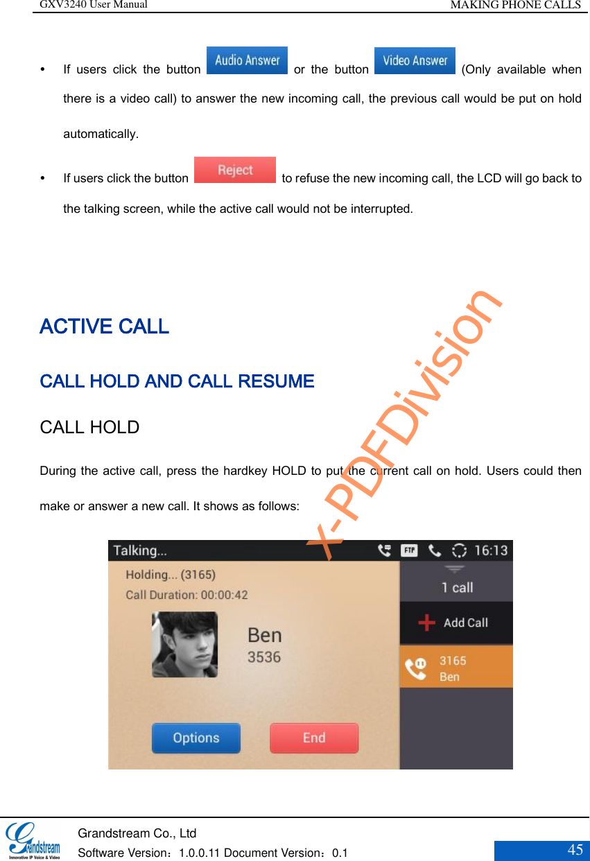 GXV3240 User Manual MAKING PHONE CALLS   Grandstream Co., Ltd  Software Version：1.0.0.11 Document Version：0.1 45   If  users  click  the  button    or  the  button    (Only  available  when there is a video call) to answer the new incoming call, the previous call would be put on hold automatically.    If users click the button    to refuse the new incoming call, the LCD will go back to the talking screen, while the active call would not be interrupted.    ACTIVE CALL CALL HOLD AND CALL RESUME CALL HOLD   During the active call, press the hardkey HOLD to put the current call on hold. Users could then make or answer a new call. It shows as follows:  x-PDFDivision