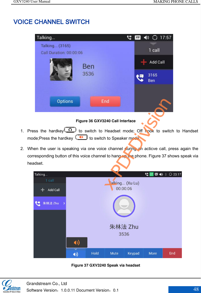 GXV3240 User Manual MAKING PHONE CALLS   Grandstream Co., Ltd  Software Version：1.0.0.11 Document Version：0.1 48  VOICE CHANNEL SWITCH          Figure 36 GXV3240 Call Interface 1. Press  the  hardkey   to  switch  to  Headset  mode;  Off  hook  to  switch  to  Handset mode;Press the hardkey    to switch to Speaker mode.   2. When the user is speaking via one voice  channel  during  an acticve call, press again the corresponding button of this voice channel to hang up the phone. Figure 37 shows speak via headset.             Figure 37 GXV3240 Speak via headset x-PDFDivision