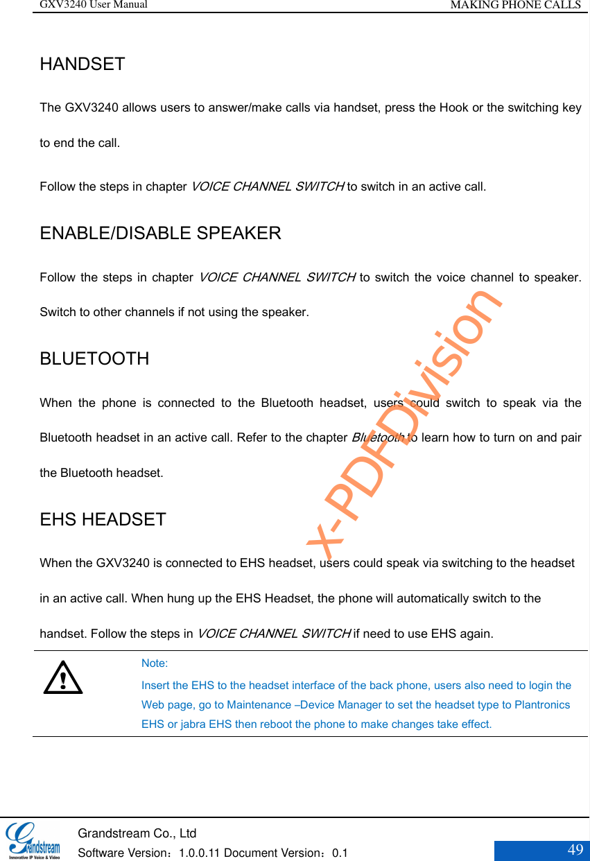 GXV3240 User Manual MAKING PHONE CALLS   Grandstream Co., Ltd  Software Version：1.0.0.11 Document Version：0.1 49  HANDSET The GXV3240 allows users to answer/make calls via handset, press the Hook or the switching key to end the call. Follow the steps in chapter VOICE CHANNEL SWITCH to switch in an active call. ENABLE/DISABLE SPEAKER Follow the  steps in  chapter VOICE CHANNEL SWITCH to switch the  voice channel to  speaker. Switch to other channels if not using the speaker. BLUETOOTH When  the  phone  is  connected  to  the  Bluetooth  headset,  users  could  switch  to  speak  via  the Bluetooth headset in an active call. Refer to the chapter Bluetooth to learn how to turn on and pair the Bluetooth headset. EHS HEADSET   When the GXV3240 is connected to EHS headset, users could speak via switching to the headset in an active call. When hung up the EHS Headset, the phone will automatically switch to the handset. Follow the steps in VOICE CHANNEL SWITCH if need to use EHS again.     Note: Insert the EHS to the headset interface of the back phone, users also need to login the Web page, go to Maintenance –Device Manager to set the headset type to Plantronics EHS or jabra EHS then reboot the phone to make changes take effect.  x-PDFDivision