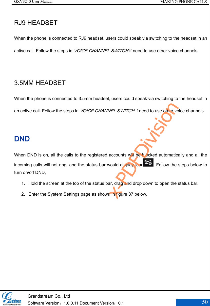 GXV3240 User Manual MAKING PHONE CALLS   Grandstream Co., Ltd  Software Version：1.0.0.11 Document Version：0.1 50  RJ9 HEADSET When the phone is connected to RJ9 headset, users could speak via switching to the headset in an active call. Follow the steps in VOICE CHANNEL SWITCH if need to use other voice channels.  3.5MM HEADSET When the phone is connected to 3.5mm headset, users could speak via switching to the headset in an active call. Follow the steps in VOICE CHANNEL SWITCH if need to use other voice channels. DND When DND is on, all the calls to the registered accounts will be blocked automatically and all the incoming calls will not ring, and the status bar would display icon . Follow the steps below to turn on/off DND,    1. Hold the screen at the top of the status bar, drag and drop down to open the status bar.   2. Enter the System Settings page as shown in figure 37 below. x-PDFDivision