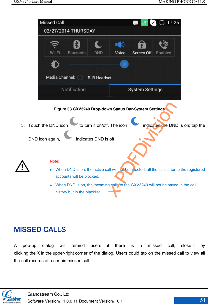 GXV3240 User Manual MAKING PHONE CALLS   Grandstream Co., Ltd  Software Version：1.0.0.11 Document Version：0.1 51   Figure 38 GXV3240 Drop-down Status Bar-System Settings 3. Touch the DND icon to turn it on/off. The icon    indicates the DND is on; tap the DND icon again,    indicates DND is off.    Note:  When DND is on, the active call will not be affected, all the calls after to the registered accounts will be blocked.  When DND is on, the incoming calls to the GXV3240 will not be saved in the call history but in the blacklist.  MISSED CALLS A  pop-up  dialog  will  remind  users  if  there  is  a  missed  call,  close it  by clicking the X in the upper-right corner of the dialog. Users could tap on the missed call to view all the call records of a certain missed call. x-PDFDivision