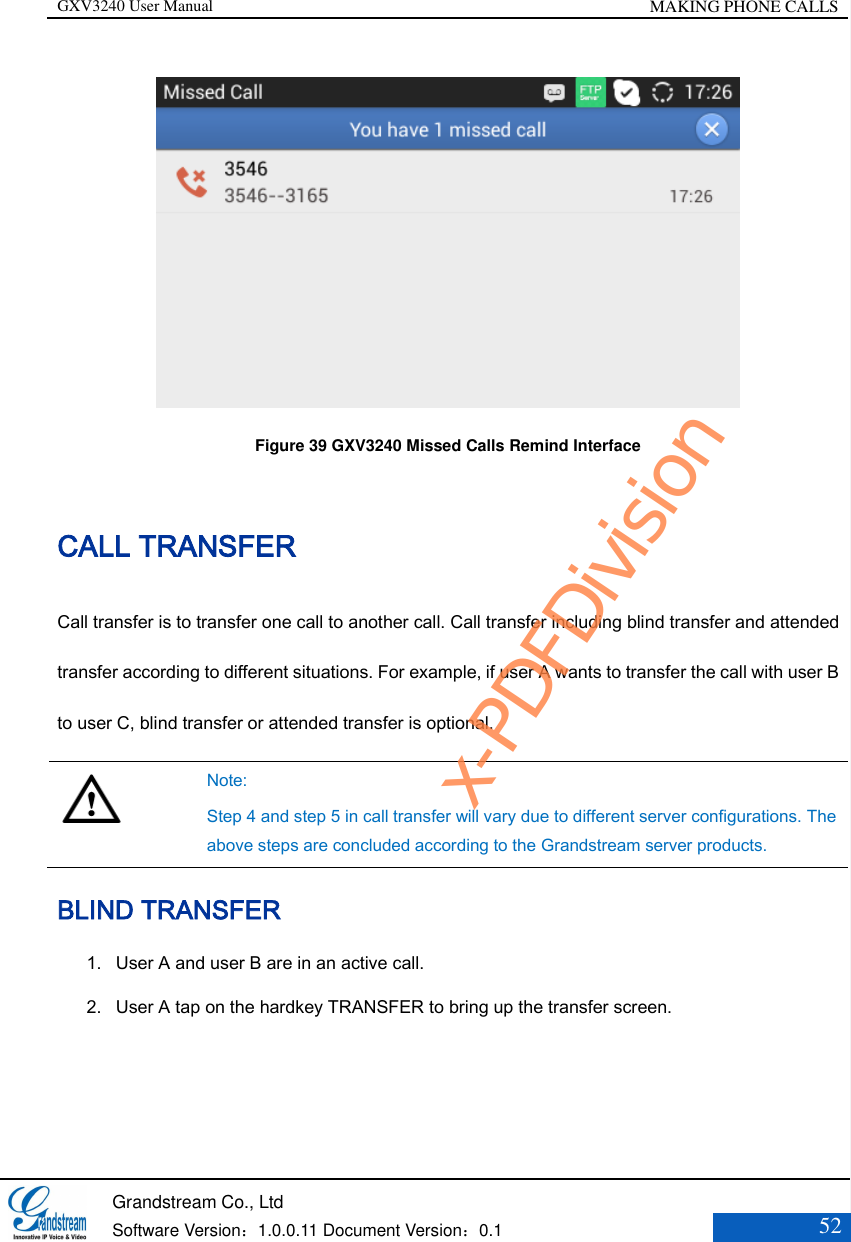 GXV3240 User Manual MAKING PHONE CALLS   Grandstream Co., Ltd  Software Version：1.0.0.11 Document Version：0.1 52   Figure 39 GXV3240 Missed Calls Remind Interface CALL TRANSFER Call transfer is to transfer one call to another call. Call transfer including blind transfer and attended transfer according to different situations. For example, if user A wants to transfer the call with user B to user C, blind transfer or attended transfer is optional.   Note: Step 4 and step 5 in call transfer will vary due to different server configurations. The above steps are concluded according to the Grandstream server products. BLIND TRANSFER 1. User A and user B are in an active call. 2. User A tap on the hardkey TRANSFER to bring up the transfer screen. x-PDFDivision