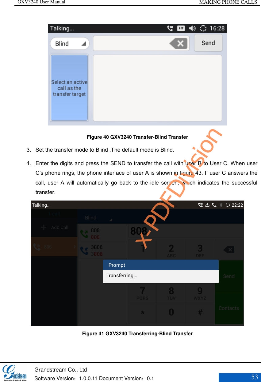 GXV3240 User Manual MAKING PHONE CALLS   Grandstream Co., Ltd  Software Version：1.0.0.11 Document Version：0.1 53   Figure 40 GXV3240 Transfer-Blind Transfer 3. Set the transfer mode to Blind .The default mode is Blind. 4. Enter the digits and press the SEND to transfer the call with user B to User C. When user C’s phone rings, the phone interface of user A is shown in figure 43. If user C answers the call,  user  A  will  automatically  go  back  to  the  idle  screen,  which  indicates  the  successful transfer.  Figure 41 GXV3240 Transferring-Blind Transfer x-PDFDivision