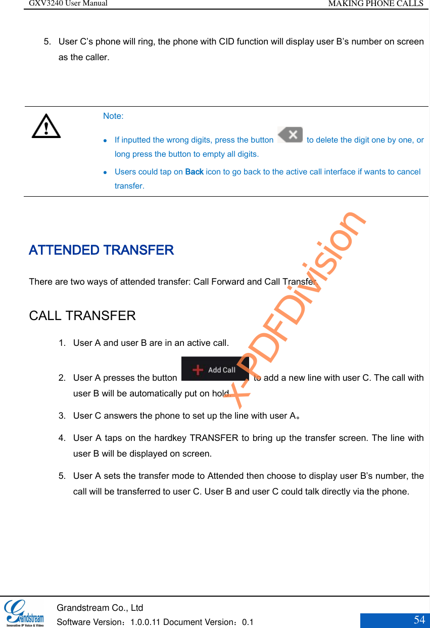 GXV3240 User Manual MAKING PHONE CALLS   Grandstream Co., Ltd  Software Version：1.0.0.11 Document Version：0.1 54  5. User C’s phone will ring, the phone with CID function will display user B’s number on screen as the caller.     Note:  If inputted the wrong digits, press the button    to delete the digit one by one, or long press the button to empty all digits.  Users could tap on Back icon to go back to the active call interface if wants to cancel transfer.  ATTENDED TRANSFER There are two ways of attended transfer: Call Forward and Call Transfer. CALL TRANSFER 1. User A and user B are in an active call. 2. User A presses the button    to add a new line with user C. The call with user B will be automatically put on hold. 3. User C answers the phone to set up the line with user A。 4. User A taps on the hardkey TRANSFER to bring up the transfer screen. The line with user B will be displayed on screen. 5. User A sets the transfer mode to Attended then choose to display user B’s number, the call will be transferred to user C. User B and user C could talk directly via the phone. x-PDFDivision