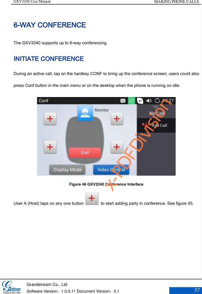 GXV3240 User Manual MAKING PHONE CALLS   Grandstream Co., Ltd  Software Version：1.0.0.11 Document Version：0.1 57  6-WAY CONFERENCE The GXV3240 supports up to 6-way conferencing. INITIATE CONFERENCE   During an active call, tap on the hardkey CONF to bring up the conference screen; users could also press Conf button in the main menu or on the desktop when the phone is running on idle.  Figure 46 GXV3240 Conference Interface User A (Host) taps on any one button    to start adding party in conference. See figure 45. x-PDFDivision
