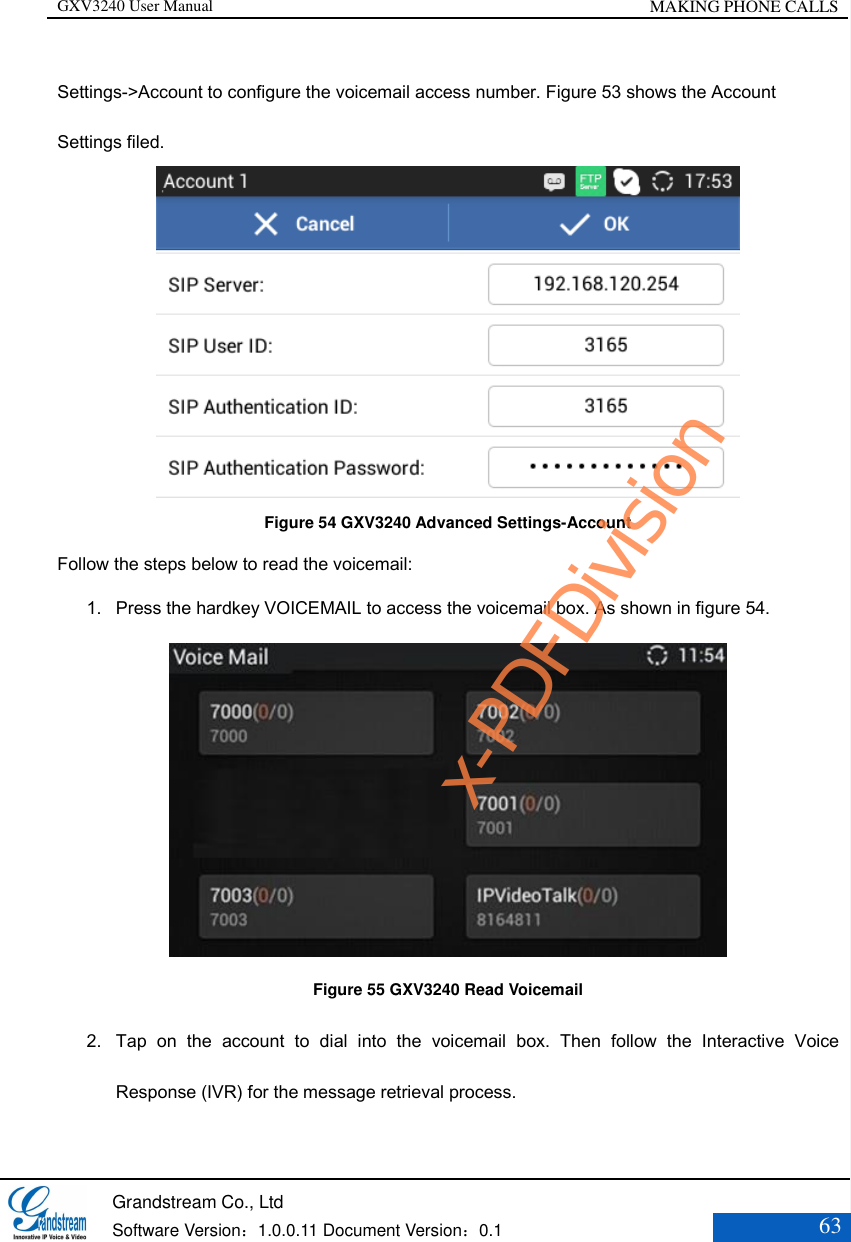 GXV3240 User Manual MAKING PHONE CALLS   Grandstream Co., Ltd  Software Version：1.0.0.11 Document Version：0.1 63  Settings-&gt;Account to configure the voicemail access number. Figure 53 shows the Account Settings filed.    Figure 54 GXV3240 Advanced Settings-Account Follow the steps below to read the voicemail: 1. Press the hardkey VOICEMAIL to access the voicemail box. As shown in figure 54.  Figure 55 GXV3240 Read Voicemail 2. Tap  on  the  account  to  dial  into  the  voicemail  box.  Then  follow  the  Interactive  Voice Response (IVR) for the message retrieval process.   x-PDFDivision