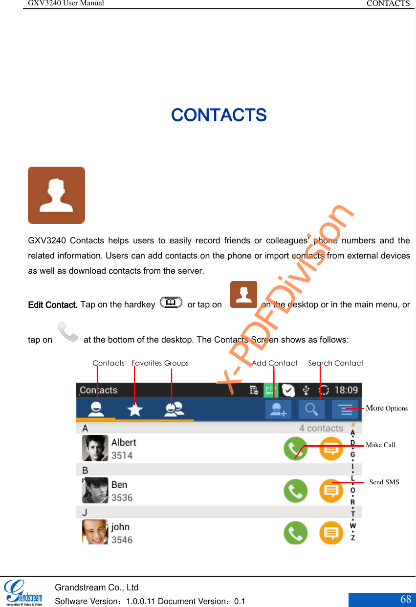 GXV3240 User Manual CONTACTS   Grandstream Co., Ltd  Software Version：1.0.0.11 Document Version：0.1 68  CONTACTS  GXV3240  Contacts  helps  users  to  easily  record  friends  or  colleagues’  phone  numbers  and  the related information. Users can add contacts on the phone or import contacts from external devices as well as download contacts from the server. Edit Contact. Tap on the hardkey   or tap on      on the desktop or in the main menu, or tap on    at the bottom of the desktop. The Contacts Screen shows as follows:   More Options    Make Call     Send SMS Contacts    Favorites Groups Add Contact      Search Contact x-PDFDivision