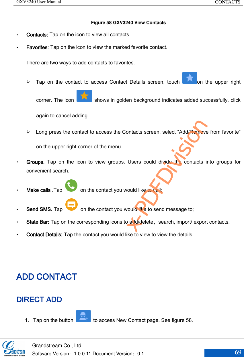 GXV3240 User Manual CONTACTS   Grandstream Co., Ltd  Software Version：1.0.0.11 Document Version：0.1 69  Figure 58 GXV3240 View Contacts  Contacts: Tap on the icon to view all contacts.  Favorites: Tap on the icon to view the marked favorite contact. There are two ways to add contacts to favorites.    Tap  on  the  contact  to  access  Contact  Details  screen,  touch  on  the  upper  right corner. The icon    shows in golden background indicates added successfully, click again to cancel adding.    Long press the contact to access the Contacts screen, select “Add/Remove from favorite” on the upper right corner of the menu.  Groups.  Tap  on  the  icon  to  view  groups.  Users  could  divide  the  contacts  into  groups  for convenient search.  Make calls .Tap    on the contact you would like to call;    Send SMS. Tap    on the contact you would like to send message to;    State Bar: Tap on the corresponding icons to add/delete，search, import/ export contacts.  Contact Details: Tap the contact you would like to view to view the details.  ADD CONTACT DIRECT ADD 1. Tap on the button    to access New Contact page. See figure 58.   x-PDFDivision
