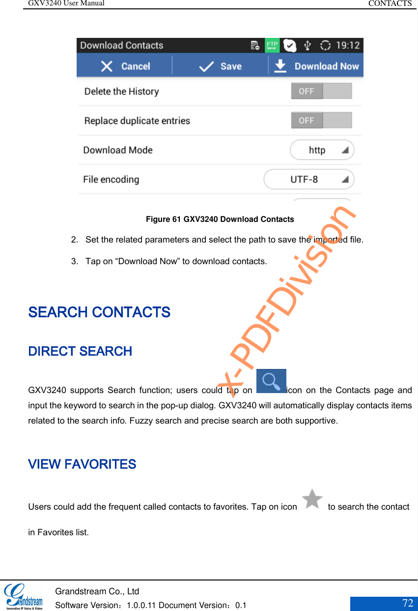 GXV3240 User Manual CONTACTS   Grandstream Co., Ltd  Software Version：1.0.0.11 Document Version：0.1 72   Figure 61 GXV3240 Download Contacts 2. Set the related parameters and select the path to save the imported file. 3. Tap on “Download Now” to download contacts. SEARCH CONTACTS DIRECT SEARCH GXV3240  supports  Search  function;  users  could  tap  on  icon  on  the  Contacts  page  and input the keyword to search in the pop-up dialog. GXV3240 will automatically display contacts items related to the search info. Fuzzy search and precise search are both supportive.  VIEW FAVORITES   Users could add the frequent called contacts to favorites. Tap on icon    to search the contact in Favorites list.    x-PDFDivision