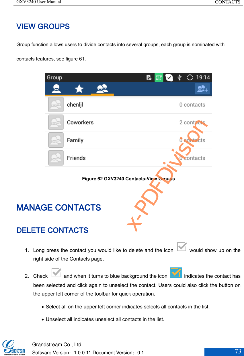 GXV3240 User Manual CONTACTS   Grandstream Co., Ltd  Software Version：1.0.0.11 Document Version：0.1 73  VIEW GROUPS Group function allows users to divide contacts into several groups, each group is nominated with contacts features, see figure 61.  Figure 62 GXV3240 Contacts-View Groups MANAGE CONTACTS DELETE CONTACTS 1. Long press the contact you would like to delete and the icon    would show up on the right side of the Contacts page. 2. Check    and when it turns to blue background the icon    indicates the contact has been selected and click again to unselect the contact. Users could also click the button on the upper left corner of the toolbar for quick operation.  Select all on the upper left corner indicates selects all contacts in the list.    Unselect all indicates unselect all contacts in the list.   x-PDFDivision
