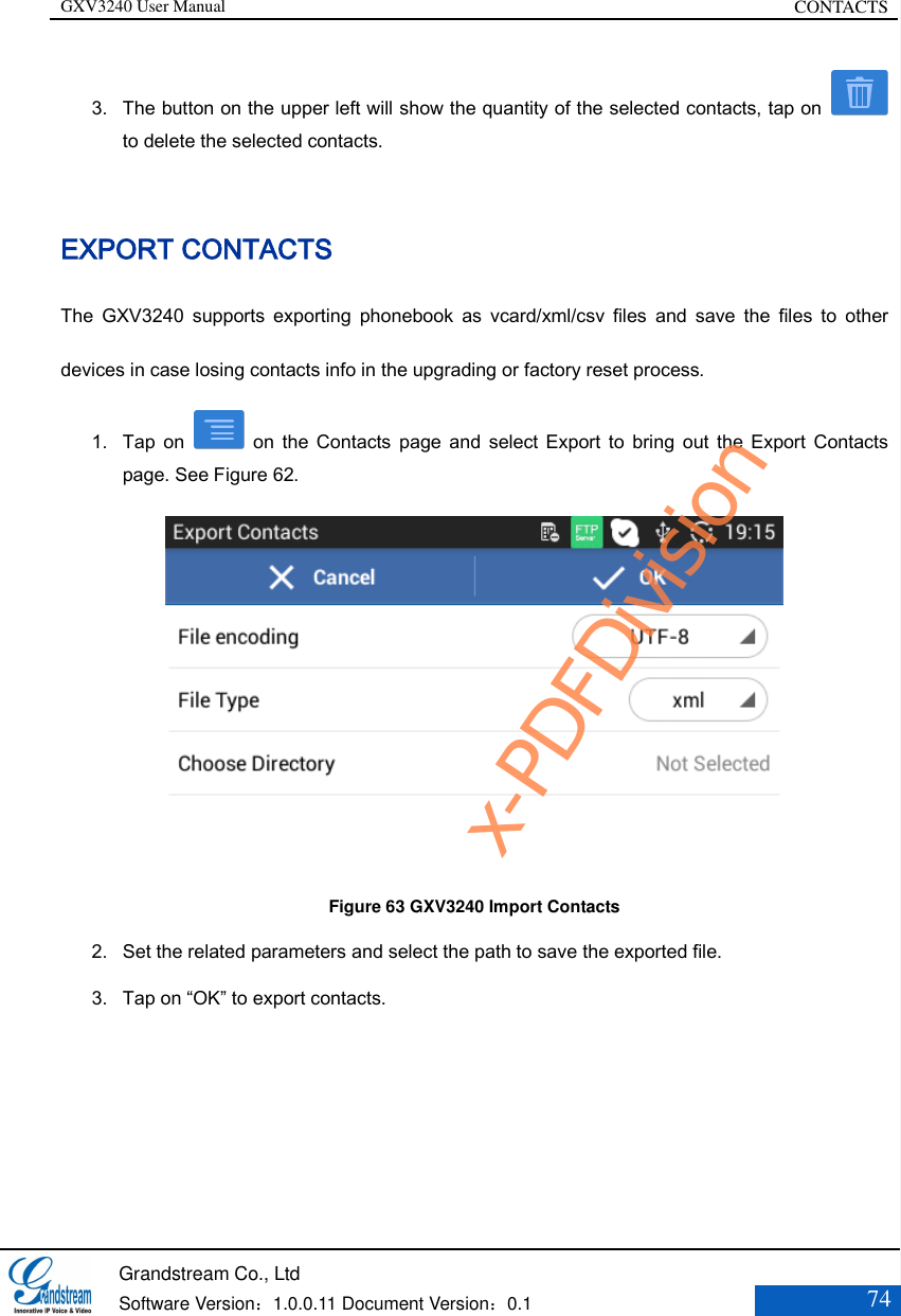 GXV3240 User Manual CONTACTS   Grandstream Co., Ltd  Software Version：1.0.0.11 Document Version：0.1 74  3. The button on the upper left will show the quantity of the selected contacts, tap on   to delete the selected contacts.  EXPORT CONTACTS The  GXV3240  supports  exporting  phonebook  as  vcard/xml/csv  files  and  save  the  files  to  other devices in case losing contacts info in the upgrading or factory reset process. 1. Tap  on    on  the Contacts  page  and  select  Export  to  bring  out  the Export  Contacts page. See Figure 62.  Figure 63 GXV3240 Import Contacts 2. Set the related parameters and select the path to save the exported file. 3. Tap on “OK” to export contacts.  x-PDFDivision