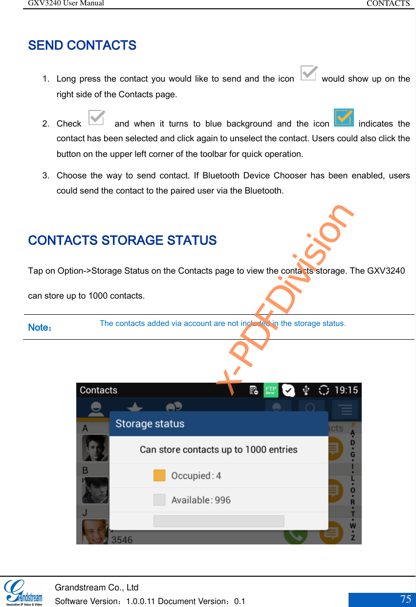 GXV3240 User Manual CONTACTS   Grandstream Co., Ltd  Software Version：1.0.0.11 Document Version：0.1 75  SEND CONTACTS 1. Long press the contact you would like to send and the icon    would show up on the right side of the Contacts page. 2. Check    and  when  it  turns  to  blue  background  and  the  icon    indicates  the contact has been selected and click again to unselect the contact. Users could also click the button on the upper left corner of the toolbar for quick operation. 3. Choose  the  way  to  send  contact.  If  Bluetooth  Device  Chooser  has  been  enabled,  users could send the contact to the paired user via the Bluetooth.  CONTACTS STORAGE STATUS Tap on Option-&gt;Storage Status on the Contacts page to view the contacts storage. The GXV3240 can store up to 1000 contacts. Note： The contacts added via account are not included in the storage status.    x-PDFDivision