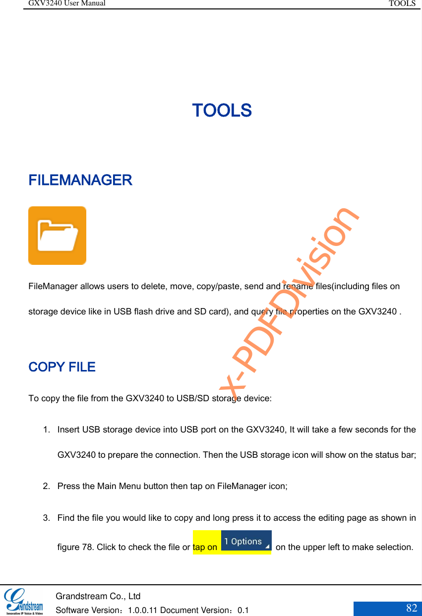 GXV3240 User Manual TOOLS   Grandstream Co., Ltd  Software Version：1.0.0.11 Document Version：0.1 82  TOOLS FILEMANAGER  FileManager allows users to delete, move, copy/paste, send and rename files(including files on storage device like in USB flash drive and SD card), and query file properties on the GXV3240 .  COPY FILE To copy the file from the GXV3240 to USB/SD storage device: 1. Insert USB storage device into USB port on the GXV3240, It will take a few seconds for the GXV3240 to prepare the connection. Then the USB storage icon will show on the status bar;   2. Press the Main Menu button then tap on FileManager icon; 3. Find the file you would like to copy and long press it to access the editing page as shown in figure 78. Click to check the file or tap on    on the upper left to make selection. x-PDFDivision