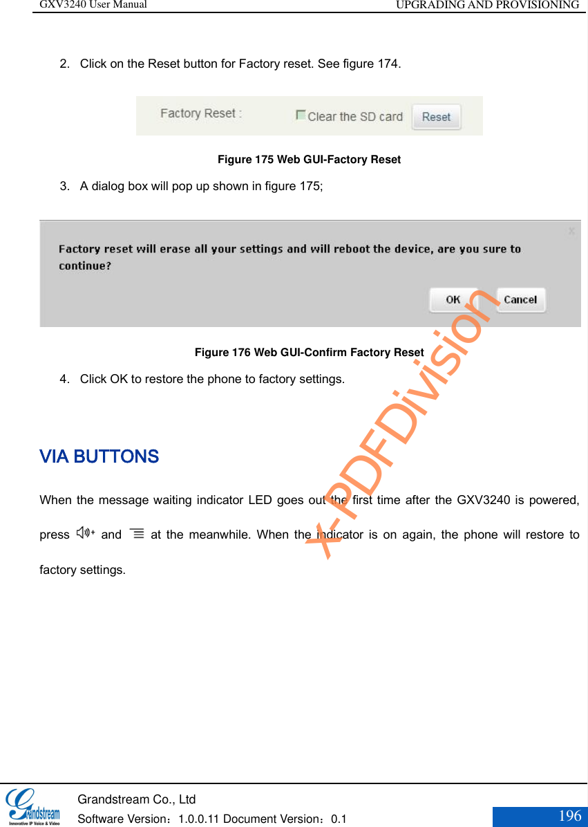 GXV3240 User Manual UPGRADING AND PROVISIONING   Grandstream Co., Ltd  Software Version：1.0.0.11 Document Version：0.1 196  2. Click on the Reset button for Factory reset. See figure 174.  Figure 175 Web GUI-Factory Reset 3. A dialog box will pop up shown in figure 175;  Figure 176 Web GUI-Confirm Factory Reset 4. Click OK to restore the phone to factory settings.    VIA BUTTONS When the message waiting indicator LED goes out the first time after the GXV3240 is powered, press    and    at  the  meanwhile.  When  the  indicator  is  on  again,  the  phone  will  restore  to factory settings. x-PDFDivision