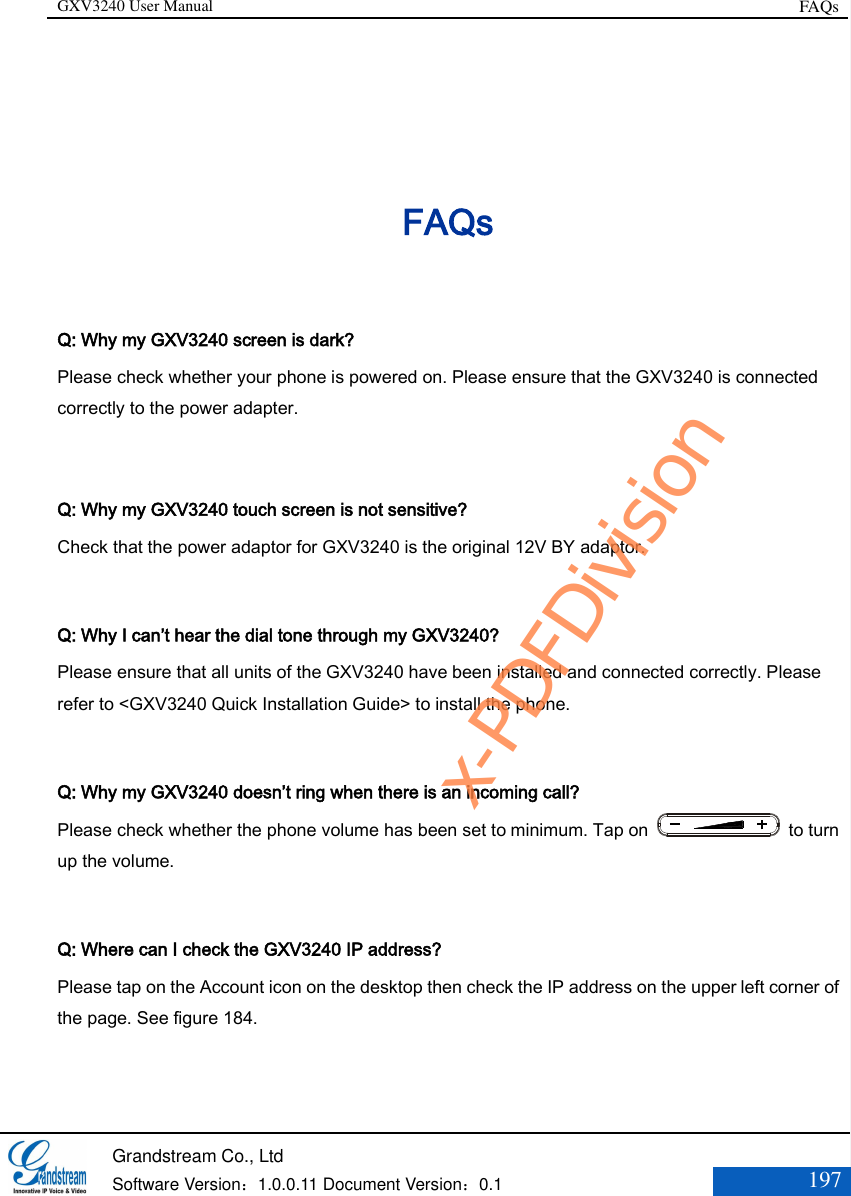 GXV3240 User Manual FAQs   Grandstream Co., Ltd  Software Version：1.0.0.11 Document Version：0.1 197  FAQs Q: Why my GXV3240 screen is dark? Please check whether your phone is powered on. Please ensure that the GXV3240 is connected correctly to the power adapter.  Q: Why my GXV3240 touch screen is not sensitive? Check that the power adaptor for GXV3240 is the original 12V BY adaptor.  Q: Why I can’t hear the dial tone through my GXV3240? Please ensure that all units of the GXV3240 have been installed and connected correctly. Please refer to &lt;GXV3240 Quick Installation Guide&gt; to install the phone.  Q: Why my GXV3240 doesn’t ring when there is an incoming call? Please check whether the phone volume has been set to minimum. Tap on    to turn up the volume.  Q: Where can I check the GXV3240 IP address? Please tap on the Account icon on the desktop then check the IP address on the upper left corner of the page. See figure 184.   x-PDFDivision