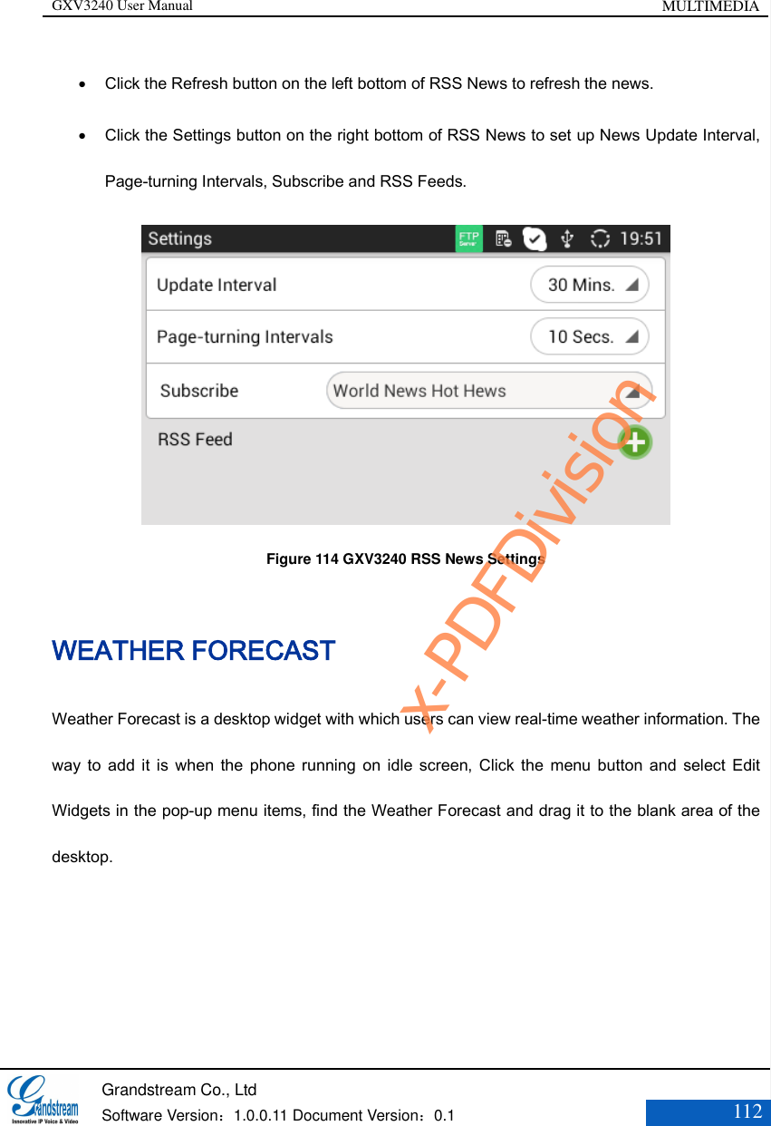 GXV3240 User Manual MULTIMEDIA   Grandstream Co., Ltd  Software Version：1.0.0.11 Document Version：0.1 112   Click the Refresh button on the left bottom of RSS News to refresh the news.    Click the Settings button on the right bottom of RSS News to set up News Update Interval, Page-turning Intervals, Subscribe and RSS Feeds.  Figure 114 GXV3240 RSS News Settings WEATHER FORECAST Weather Forecast is a desktop widget with which users can view real-time weather information. The way  to  add it  is when  the  phone running  on idle  screen, Click  the menu  button  and select  Edit Widgets in the pop-up menu items, find the Weather Forecast and drag it to the blank area of the desktop.   x-PDFDivision
