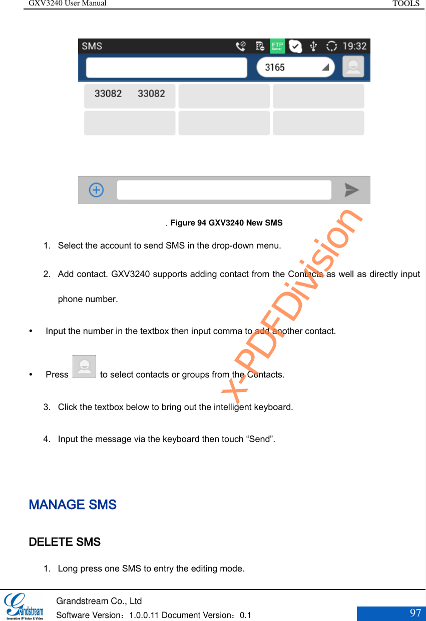 GXV3240 User Manual TOOLS   Grandstream Co., Ltd  Software Version：1.0.0.11 Document Version：0.1 97     Figure 94 GXV3240 New SMS 1. Select the account to send SMS in the drop-down menu. 2. Add contact. GXV3240 supports adding contact from the Contacts as well as directly input phone number.    Input the number in the textbox then input comma to add another contact.  Press    to select contacts or groups from the Contacts. 3. Click the textbox below to bring out the intelligent keyboard. 4. Input the message via the keyboard then touch “Send”.  MANAGE SMS DELETE SMS 1. Long press one SMS to entry the editing mode. x-PDFDivision