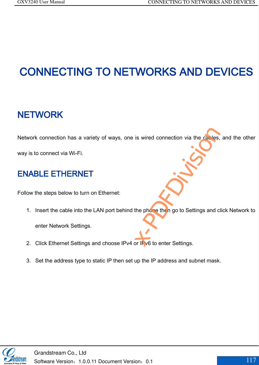 GXV3240 User Manual CONNECTING TO NETWORKS AND DEVICES   Grandstream Co., Ltd  Software Version：1.0.0.11 Document Version：0.1 117  CONNECTING TO NETWORKS AND DEVICES NETWORK Network connection has a variety of ways, one is wired connection via the cables, and the other way is to connect via Wi-Fi.   ENABLE ETHERNET Follow the steps below to turn on Ethernet:   1. Insert the cable into the LAN port behind the phone then go to Settings and click Network to enter Network Settings. 2. Click Ethernet Settings and choose IPv4 or IPv6 to enter Settings. 3. Set the address type to static IP then set up the IP address and subnet mask.    x-PDFDivision