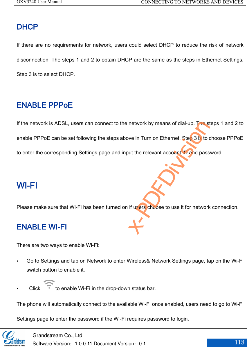 GXV3240 User Manual CONNECTING TO NETWORKS AND DEVICES   Grandstream Co., Ltd  Software Version：1.0.0.11 Document Version：0.1 118  DHCP If there are no requirements for network, users could select DHCP to reduce the risk of network disconnection. The steps 1 and 2 to obtain DHCP are the same as the steps in Ethernet Settings. Step 3 is to select DHCP.  ENABLE PPPoE If the network is ADSL, users can connect to the network by means of dial-up. The steps 1 and 2 to enable PPPoE can be set following the steps above in Turn on Ethernet. Step 3 is to choose PPPoE to enter the corresponding Settings page and input the relevant account ID and password. WI-FI Please make sure that Wi-Fi has been turned on if users choose to use it for network connection. ENABLE WI-FI There are two ways to enable Wi-Fi:  Go to Settings and tap on Network to enter Wireless&amp; Network Settings page, tap on the Wi-Fi switch button to enable it.    Click  to enable Wi-Fi in the drop-down status bar. The phone will automatically connect to the available Wi-Fi once enabled, users need to go to Wi-Fi Settings page to enter the password if the Wi-Fi requires password to login.   x-PDFDivision