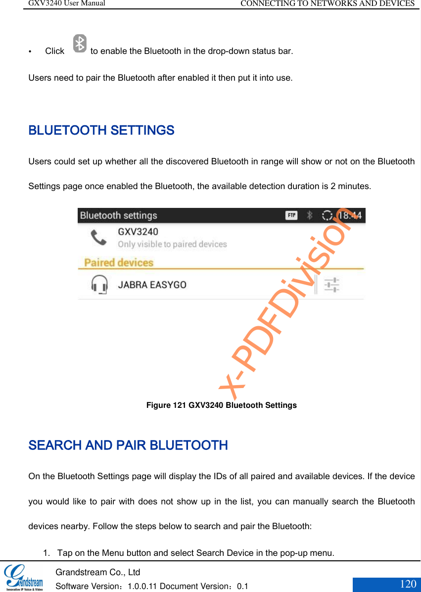 GXV3240 User Manual CONNECTING TO NETWORKS AND DEVICES   Grandstream Co., Ltd  Software Version：1.0.0.11 Document Version：0.1 120   Click  to enable the Bluetooth in the drop-down status bar.   Users need to pair the Bluetooth after enabled it then put it into use.  BLUETOOTH SETTINGS Users could set up whether all the discovered Bluetooth in range will show or not on the Bluetooth Settings page once enabled the Bluetooth, the available detection duration is 2 minutes.  Figure 121 GXV3240 Bluetooth Settings  SEARCH AND PAIR BLUETOOTH On the Bluetooth Settings page will display the IDs of all paired and available devices. If the device you would like to pair with does not show  up  in  the list, you can manually search the Bluetooth devices nearby. Follow the steps below to search and pair the Bluetooth: 1. Tap on the Menu button and select Search Device in the pop-up menu. x-PDFDivision