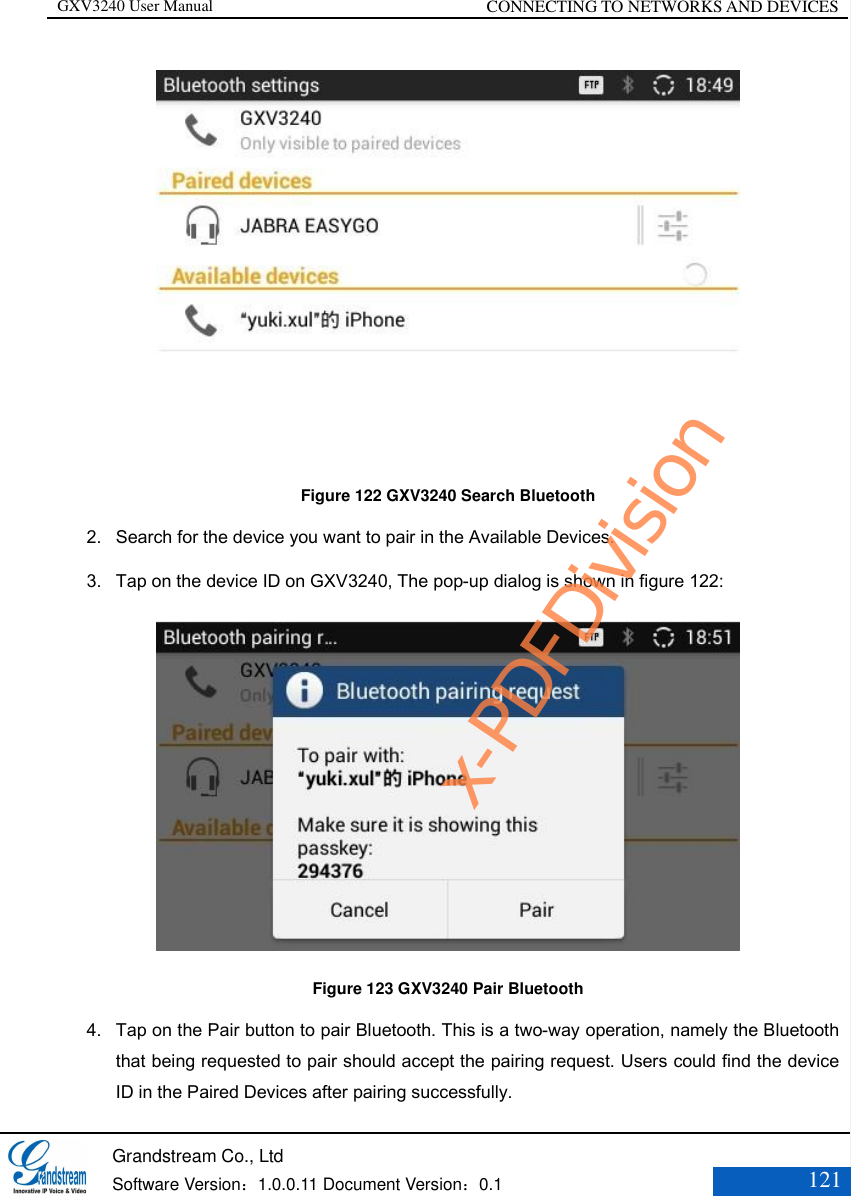 GXV3240 User Manual CONNECTING TO NETWORKS AND DEVICES   Grandstream Co., Ltd  Software Version：1.0.0.11 Document Version：0.1 121   Figure 122 GXV3240 Search Bluetooth 2. Search for the device you want to pair in the Available Devices. 3. Tap on the device ID on GXV3240, The pop-up dialog is shown in figure 122:  Figure 123 GXV3240 Pair Bluetooth 4. Tap on the Pair button to pair Bluetooth. This is a two-way operation, namely the Bluetooth that being requested to pair should accept the pairing request. Users could find the device ID in the Paired Devices after pairing successfully. x-PDFDivision