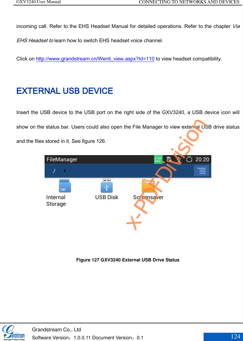 GXV3240 User Manual CONNECTING TO NETWORKS AND DEVICES   Grandstream Co., Ltd  Software Version：1.0.0.11 Document Version：0.1 124  incoming call. Refer to the EHS Headset Manual for detailed operations. Refer to the chapter Via EHS Headset to learn how to switch EHS headset voice channel. Click on http://www.grandstream.cn/Wenti_view.aspx?Id=110 to view headset compatibility. EXTERNAL USB DEVICE Insert the USB device to the USB port on the right side of the GXV3240, a USB device icon will show on the status bar. Users could also open the File Manager to view external USB drive status and the files stored in it. See figure 126.  Figure 127 GXV3240 External USB Drive Status x-PDFDivision