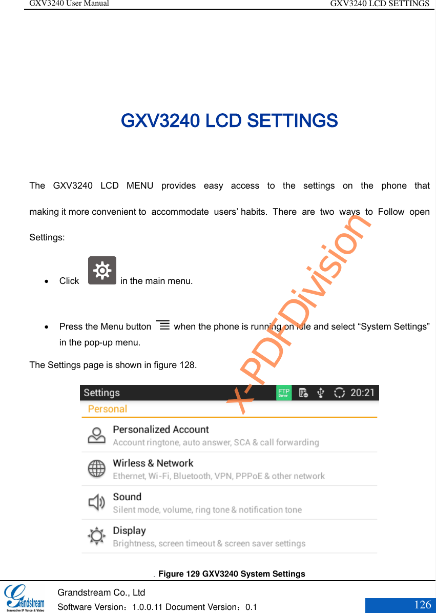 GXV3240 User Manual GXV3240 LCD SETTINGS   Grandstream Co., Ltd  Software Version：1.0.0.11 Document Version：0.1 126  GXV3240 LCD SETTINGS The  GXV3240  LCD  MENU  provides  easy  access  to  the  settings  on  the  phone  that making it more convenient to  accommodate  users’ habits.  There  are  two  ways  to  Follow  open Settings:  Click      in the main menu.   Press the Menu button    when the phone is running on idle and select “System Settings” in the pop-up menu. The Settings page is shown in figure 128.    Figure 129 GXV3240 System Settings x-PDFDivision