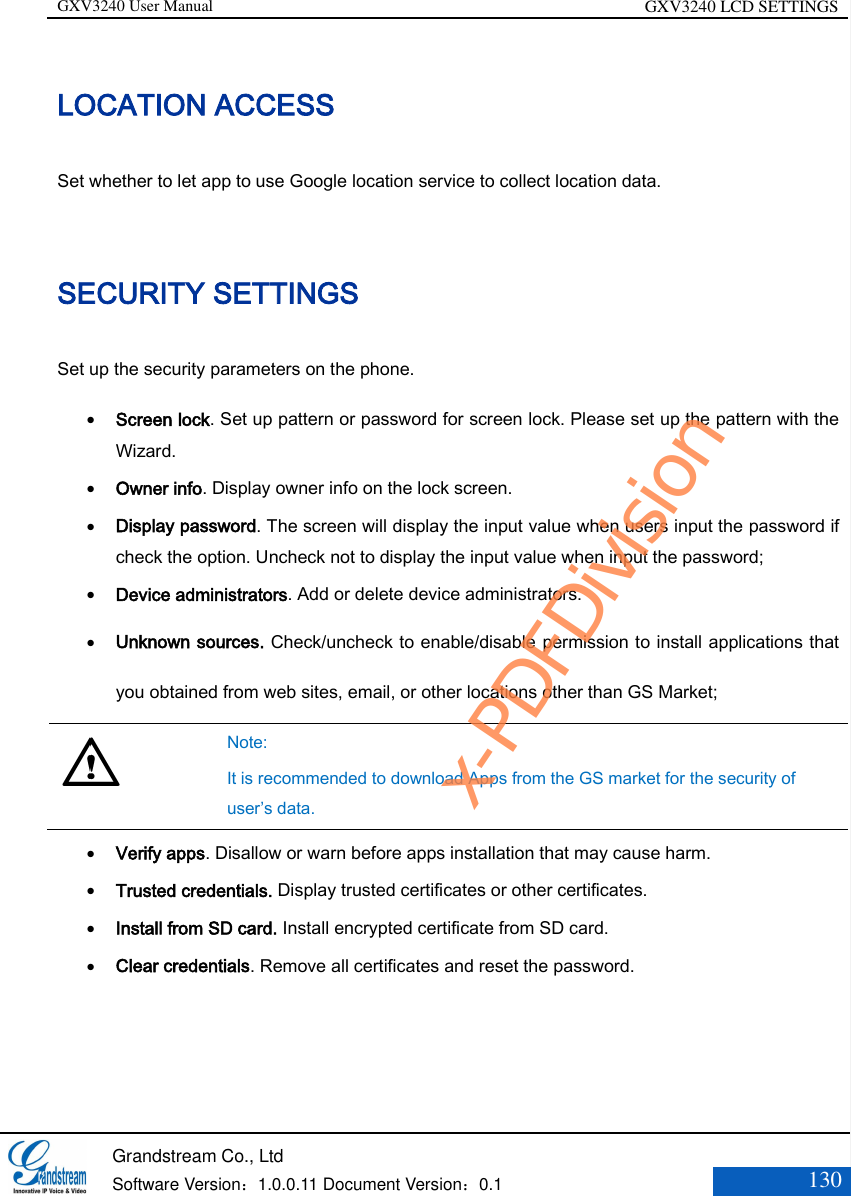 GXV3240 User Manual GXV3240 LCD SETTINGS   Grandstream Co., Ltd  Software Version：1.0.0.11 Document Version：0.1 130  LOCATION ACCESS Set whether to let app to use Google location service to collect location data. SECURITY SETTINGS Set up the security parameters on the phone.  Screen lock. Set up pattern or password for screen lock. Please set up the pattern with the Wizard.  Owner info. Display owner info on the lock screen.   Display password. The screen will display the input value when users input the password if check the option. Uncheck not to display the input value when input the password;   Device administrators. Add or delete device administrators.  Unknown sources. Check/uncheck to enable/disable permission to install applications that you obtained from web sites, email, or other locations other than GS Market;   Note:   It is recommended to download Apps from the GS market for the security of user’s data.  Verify apps. Disallow or warn before apps installation that may cause harm.  Trusted credentials. Display trusted certificates or other certificates.  Install from SD card. Install encrypted certificate from SD card.  Clear credentials. Remove all certificates and reset the password.  x-PDFDivision