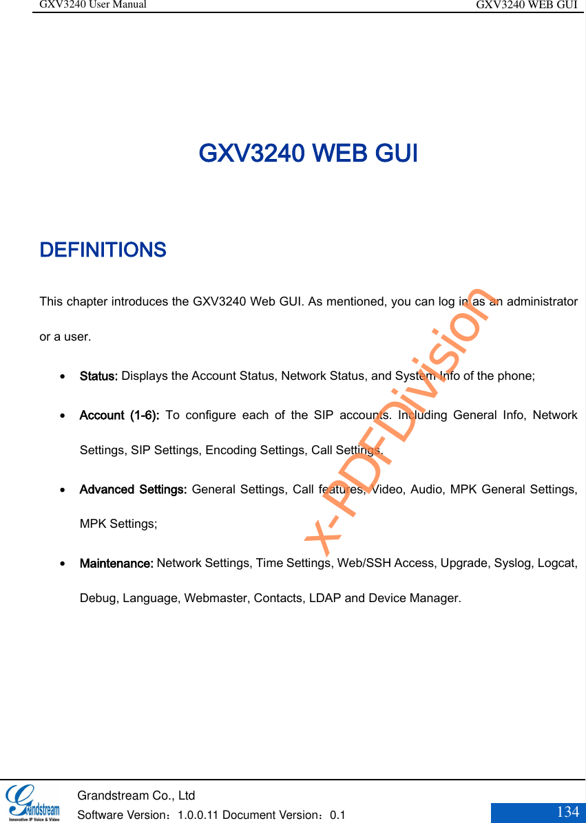 GXV3240 User Manual GXV3240 WEB GUI   Grandstream Co., Ltd  Software Version：1.0.0.11 Document Version：0.1 134  GXV3240 WEB GUI DEFINITIONS This chapter introduces the GXV3240 Web GUI. As mentioned, you can log in as an administrator or a user.  Status: Displays the Account Status, Network Status, and System Info of the phone;    Account  (1-6):  To  configure  each  of  the  SIP  accounts.  Including  General  Info,  Network Settings, SIP Settings, Encoding Settings, Call Settings.    Advanced Settings: General Settings, Call features, Video, Audio, MPK General Settings, MPK Settings;    Maintenance: Network Settings, Time Settings, Web/SSH Access, Upgrade, Syslog, Logcat, Debug, Language, Webmaster, Contacts, LDAP and Device Manager.      x-PDFDivision