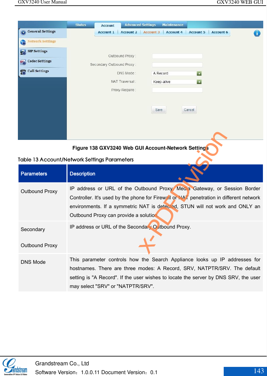 GXV3240 User Manual GXV3240 WEB GUI   Grandstream Co., Ltd  Software Version：1.0.0.11 Document Version：0.1 143   Figure 138 GXV3240 Web GUI Account-Network Settings Table 13 Account/Network Settings Parameters Parameters Description Outbound Proxy  IP  address  or  URL  of  the  Outbound  Proxy,  Media  Gateway,  or  Session  Border Controller. It&apos;s used by the phone for Firewall or NAT penetration in different network environments.  If  a  symmetric  NAT  is  detected,  STUN  will  not  work  and  ONLY  an Outbound Proxy can provide a solution.   Secondary Outbound Proxy   IP address or URL of the Secondary Outbound Proxy.  DNS Mode   This  parameter  controls  how  the  Search  Appliance  looks  up  IP  addresses  for hostnames.  There  are  three  modes:  A  Record,  SRV,  NATPTR/SRV.  The  default setting is &quot;A Record&quot;. If the user wishes to locate the server by DNS SRV, the user may select &quot;SRV&quot; or &quot;NATPTR/SRV&quot;.  x-PDFDivision