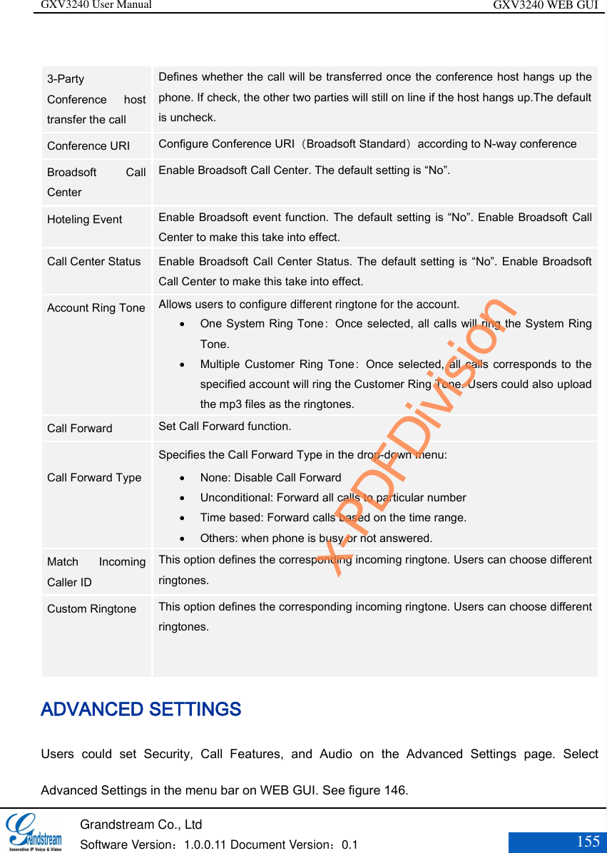 GXV3240 User Manual GXV3240 WEB GUI   Grandstream Co., Ltd  Software Version：1.0.0.11 Document Version：0.1 155   3-Party Conference  host transfer the call Defines whether the call will be transferred once the conference host hangs up the phone. If check, the other two parties will still on line if the host hangs up.The default is uncheck.   Conference URI Configure Conference URI（Broadsoft Standard）according to N-way conference Broadsoft  Call Center Enable Broadsoft Call Center. The default setting is “No”. Hoteling Event Enable Broadsoft event function. The default setting is “No”. Enable Broadsoft Call Center to make this take into effect. Call Center Status Enable Broadsoft  Call Center Status.  The default setting is “No”. Enable Broadsoft Call Center to make this take into effect. Account Ring Tone  Allows users to configure different ringtone for the account.  One System Ring Tone：Once selected, all calls will ring the System Ring Tone.  Multiple Customer  Ring  Tone：Once  selected,  all  calls  corresponds  to  the specified account will ring the Customer Ring Tone. Users could also upload the mp3 files as the ringtones. Call Forward  Set Call Forward function.  Call Forward Type  Specifies the Call Forward Type in the drop-down menu:    None: Disable Call Forward    Unconditional: Forward all calls to particular number    Time based: Forward calls based on the time range.    Others: when phone is busy or not answered.   Match  Incoming Caller ID This option defines the corresponding incoming ringtone. Users can choose different ringtones. Custom Ringtone This option defines the corresponding incoming ringtone. Users can choose different ringtones.   ADVANCED SETTINGS   Users  could  set  Security,  Call  Features,  and  Audio  on  the  Advanced  Settings  page.  Select Advanced Settings in the menu bar on WEB GUI. See figure 146. x-PDFDivision