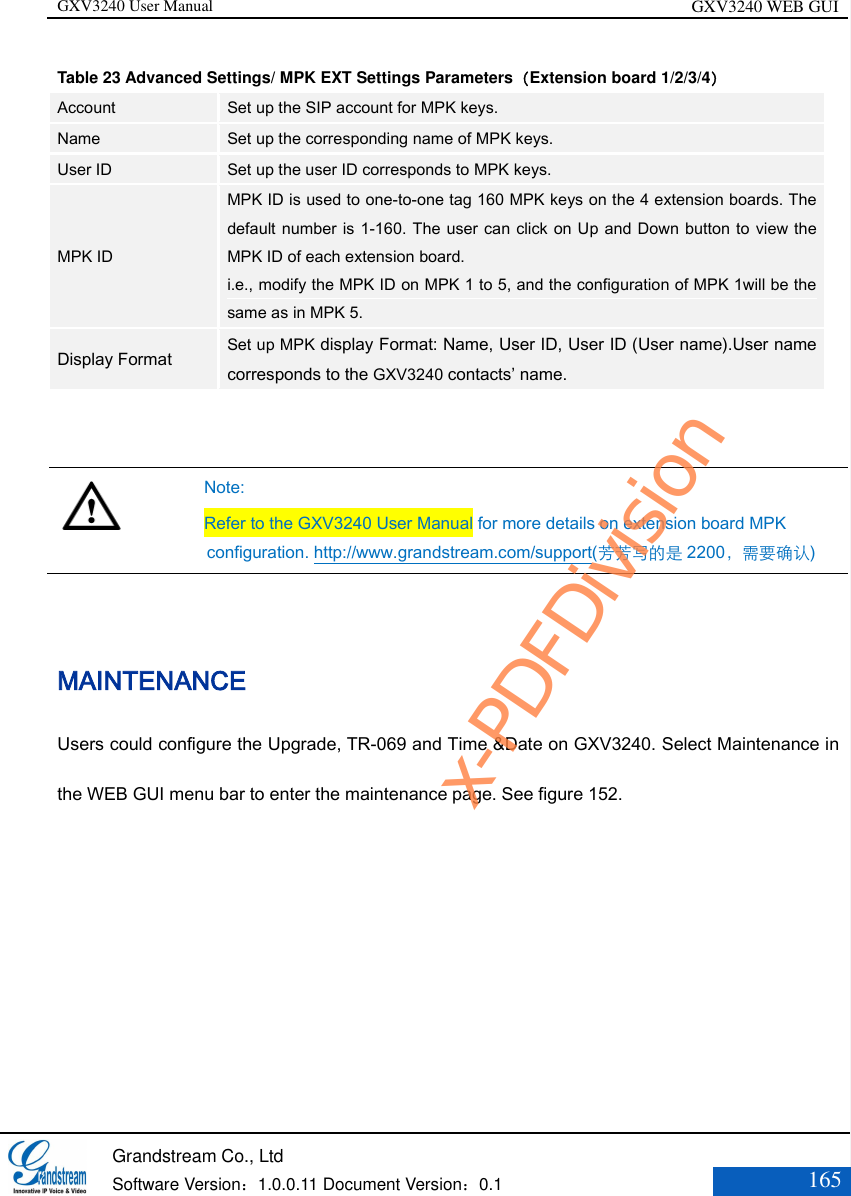 GXV3240 User Manual GXV3240 WEB GUI   Grandstream Co., Ltd  Software Version：1.0.0.11 Document Version：0.1 165  Table 23 Advanced Settings/ MPK EXT Settings Parameters（Extension board 1/2/3/4） Account Set up the SIP account for MPK keys. Name Set up the corresponding name of MPK keys. User ID Set up the user ID corresponds to MPK keys. MPK ID MPK ID is used to one-to-one tag 160 MPK keys on the 4 extension boards. The default number is 1-160. The user can click on Up and Down button to view the MPK ID of each extension board.   i.e., modify the MPK ID on MPK 1 to 5, and the configuration of MPK 1will be the same as in MPK 5. Display Format Set up MPK display Format: Name, User ID, User ID (User name).User name corresponds to the GXV3240 contacts’ name.    Note: Refer to the GXV3240 User Manual for more details on extension board MPK configuration. http://www.grandstream.com/support(芳芳写的是 2200，需要确认)  MAINTENANCE   Users could configure the Upgrade, TR-069 and Time &amp;Date on GXV3240. Select Maintenance in the WEB GUI menu bar to enter the maintenance page. See figure 152. x-PDFDivision