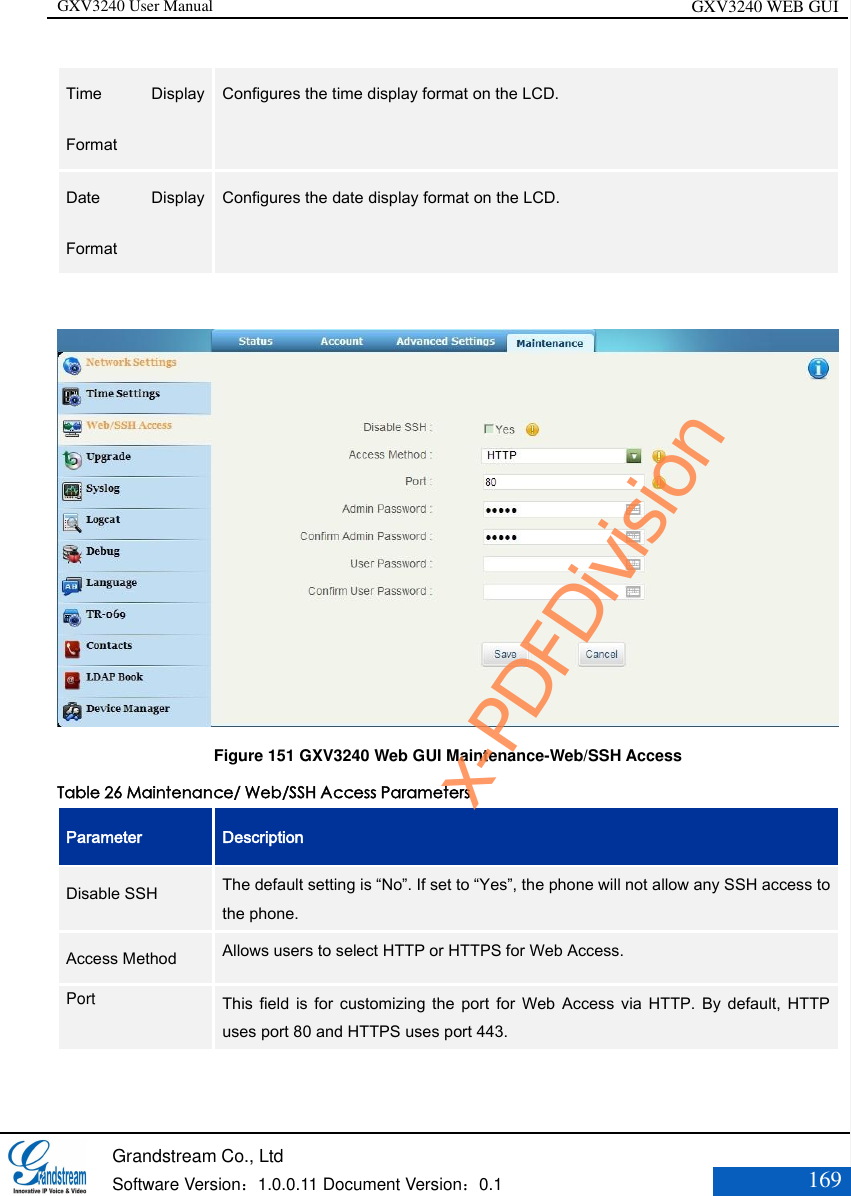 GXV3240 User Manual GXV3240 WEB GUI   Grandstream Co., Ltd  Software Version：1.0.0.11 Document Version：0.1 169  Time  Display Format   Configures the time display format on the LCD.   Date  Display Format   Configures the date display format on the LCD.    Figure 151 GXV3240 Web GUI Maintenance-Web/SSH Access Table 26 Maintenance/ Web/SSH Access Parameters Parameter Description Disable SSH   The default setting is “No”. If set to “Yes”, the phone will not allow any SSH access to the phone.   Access Method   Allows users to select HTTP or HTTPS for Web Access.   Port   This field  is  for  customizing  the  port  for  Web  Access  via  HTTP.  By  default,  HTTP uses port 80 and HTTPS uses port 443.  x-PDFDivision