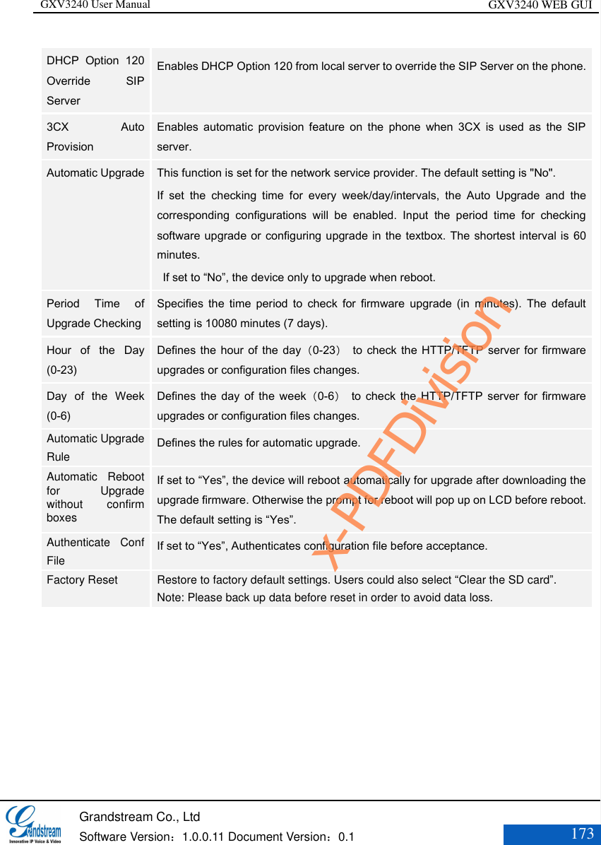 GXV3240 User Manual GXV3240 WEB GUI   Grandstream Co., Ltd  Software Version：1.0.0.11 Document Version：0.1 173  DHCP  Option  120 Override  SIP Server   Enables DHCP Option 120 from local server to override the SIP Server on the phone. 3CX  Auto Provision   Enables  automatic  provision  feature  on  the  phone  when  3CX  is  used  as  the  SIP server.  Automatic Upgrade    This function is set for the network service provider. The default setting is &quot;No&quot;.   If  set  the  checking  time  for  every  week/day/intervals,  the  Auto  Upgrade  and  the corresponding  configurations  will  be  enabled.  Input  the  period  time  for  checking software upgrade or configuring upgrade in the textbox. The shortest interval is 60 minutes.   If set to “No”, the device only to upgrade when reboot. Period  Time  of Upgrade Checking   Specifies  the  time  period  to  check  for  firmware  upgrade  (in  minutes).  The  default setting is 10080 minutes (7 days).   Hour  of  the  Day (0-23)   Defines the  hour of the  day（0-23）  to check  the HTTP/TFTP  server for firmware upgrades or configuration files changes.  Day  of  the  Week (0-6)   Defines  the  day  of  the  week（0-6）  to  check  the  HTTP/TFTP  server  for firmware upgrades or configuration files changes.   Automatic Upgrade Rule   Defines the rules for automatic upgrade.   Automatic  Reboot for  Upgrade without  confirm boxes If set to “Yes”, the device will reboot automatically for upgrade after downloading the upgrade firmware. Otherwise the prompt for reboot will pop up on LCD before reboot. The default setting is “Yes”. Authenticate  Conf File   If set to “Yes”, Authenticates configuration file before acceptance.   Factory Reset   Restore to factory default settings. Users could also select “Clear the SD card”. Note: Please back up data before reset in order to avoid data loss.  x-PDFDivision