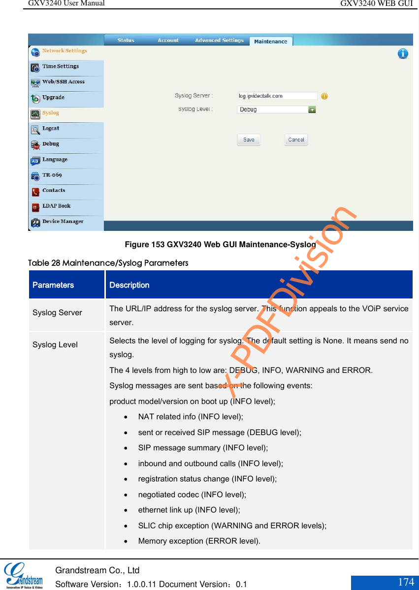 GXV3240 User Manual GXV3240 WEB GUI   Grandstream Co., Ltd  Software Version：1.0.0.11 Document Version：0.1 174   Figure 153 GXV3240 Web GUI Maintenance-Syslog Table 28 Maintenance/Syslog Parameters Parameters Description Syslog Server   The URL/IP address for the syslog server. This function appeals to the VOiP service server. Syslog Level    Selects the level of logging for syslog. The default setting is None. It means send no syslog.   The 4 levels from high to low are: DEBUG, INFO, WARNING and ERROR.   Syslog messages are sent based on the following events:   product model/version on boot up (INFO level);    NAT related info (INFO level);    sent or received SIP message (DEBUG level);    SIP message summary (INFO level);    inbound and outbound calls (INFO level);    registration status change (INFO level);    negotiated codec (INFO level);    ethernet link up (INFO level);    SLIC chip exception (WARNING and ERROR levels);    Memory exception (ERROR level).  x-PDFDivision