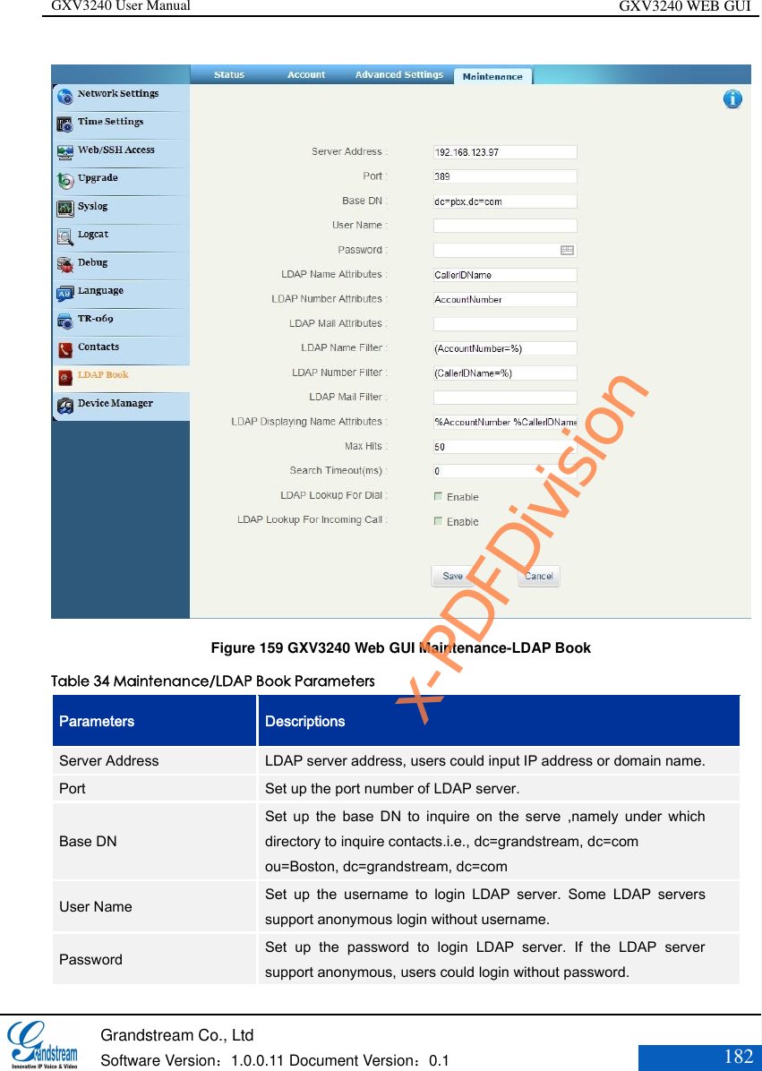 GXV3240 User Manual GXV3240 WEB GUI   Grandstream Co., Ltd  Software Version：1.0.0.11 Document Version：0.1 182   Figure 159 GXV3240 Web GUI Maintenance-LDAP Book Table 34 Maintenance/LDAP Book Parameters Parameters Descriptions Server Address LDAP server address, users could input IP address or domain name. Port Set up the port number of LDAP server. Base DN Set  up  the  base  DN  to  inquire  on  the  serve  ,namely  under  which directory to inquire contacts.i.e., dc=grandstream, dc=com   ou=Boston, dc=grandstream, dc=com User Name Set  up  the  username  to  login  LDAP  server.  Some  LDAP  servers support anonymous login without username. Password Set  up  the  password  to  login  LDAP  server.  If  the  LDAP  server support anonymous, users could login without password. x-PDFDivision