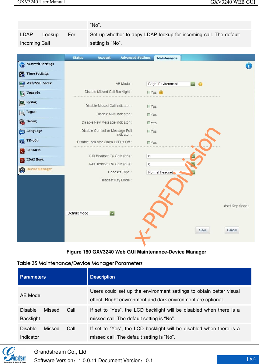 GXV3240 User Manual GXV3240 WEB GUI   Grandstream Co., Ltd  Software Version：1.0.0.11 Document Version：0.1 184  “No”. LDAP  Lookup  For Incoming Call Set up whether to appy LDAP lookup for incoming call. The default setting is “No”.  Figure 160 GXV3240 Web GUI Maintenance-Device Manager Table 35 Maintenance/Device Manager Parameters Parameters Description AE Mode Users could set up the environment settings  to obtain better visual effect. Bright environment and dark environment are optional. Disable  Missed  Call Backlight If  set  to  “Yes”,  the  LCD  backlight  will be  disabled  when there  is  a missed call. The default setting is “No”. Disable  Missed  Call Indicator If  set  to  “Yes”,  the  LCD  backlight  will be  disabled  when there  is  a missed call. The default setting is “No”. x-PDFDivision
