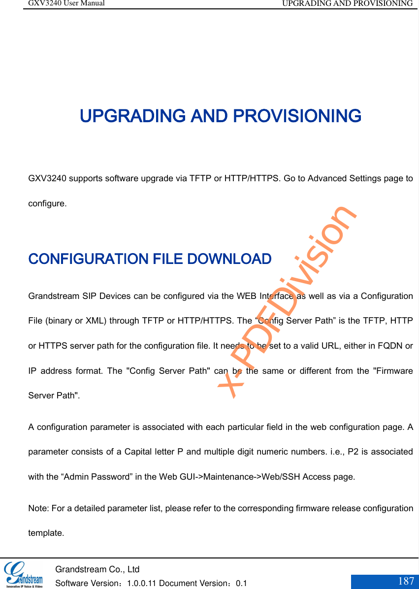GXV3240 User Manual UPGRADING AND PROVISIONING   Grandstream Co., Ltd  Software Version：1.0.0.11 Document Version：0.1 187  UPGRADING AND PROVISIONING GXV3240 supports software upgrade via TFTP or HTTP/HTTPS. Go to Advanced Settings page to configure. CONFIGURATION FILE DOWNLOAD Grandstream SIP Devices can be configured via the WEB Interface as well as via a Configuration File (binary or XML) through TFTP or HTTP/HTTPS. The “Config Server Path” is the TFTP, HTTP or HTTPS server path for the configuration file. It needs to be set to a valid URL, either in FQDN or IP  address  format.  The  &quot;Config  Server  Path&quot;  can  be  the  same  or  different  from  the  &quot;Firmware Server Path&quot;. A configuration parameter is associated with each particular field in the web configuration page. A parameter consists of a Capital letter P and multiple digit numeric numbers. i.e., P2 is associated with the “Admin Password” in the Web GUI-&gt;Maintenance-&gt;Web/SSH Access page.   Note: For a detailed parameter list, please refer to the corresponding firmware release configuration template. x-PDFDivision