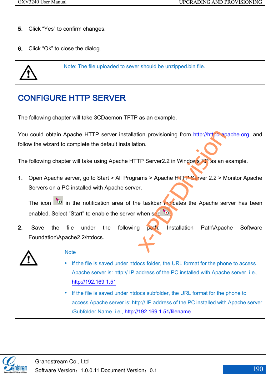 GXV3240 User Manual UPGRADING AND PROVISIONING   Grandstream Co., Ltd  Software Version：1.0.0.11 Document Version：0.1 190  5. Click “Yes” to confirm changes. 6. Click “Ok” to close the dialog.  Note: The file uploaded to sever should be unzipped.bin file. CONFIGURE HTTP SERVER The following chapter will take 3CDaemon TFTP as an example. You  could  obtain Apache HTTP  server installation provisioning from http://httpd.apache.org,  and follow the wizard to complete the default installation. The following chapter will take using Apache HTTP Server2.2 in Windows XP as an example. 1. Open Apache server, go to Start &gt; All Programs &gt; Apache HTTP Server 2.2 &gt; Monitor Apache Servers on a PC installed with Apache server. The  icon    in  the  notification  area  of  the  taskbar  indicates  the  Apache  server  has  been enabled. Select &quot;Start&quot; to enable the server when see . 2.   Save  the  file  under  the  following  path:  Installation  Path\Apache  Software Foundation\Apache2.2\htdocs.   Note  If the file is saved under htdocs folder, the URL format for the phone to access Apache server is: http:// IP address of the PC installed with Apache server. i.e., http://192.169.1.51  If the file is saved under htdocs subfolder, the URL format for the phone to access Apache server is: http:// IP address of the PC installed with Apache server /Subfolder Name. i.e., http://192.169.1.51/filename x-PDFDivision