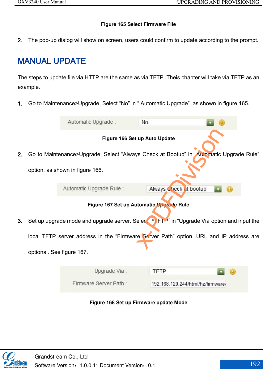 GXV3240 User Manual UPGRADING AND PROVISIONING   Grandstream Co., Ltd  Software Version：1.0.0.11 Document Version：0.1 192  Figure 165 Select Firmware File 2. The pop-up dialog will show on screen, users could confirm to update according to the prompt.   MANUAL UPDATE The steps to update file via HTTP are the same as via TFTP. Theis chapter will take via TFTP as an example. 1. Go to Maintenance&gt;Upgrade, Select “No” in “ Automatic Upgrade” ,as shown in figure 165.                   Figure 166 Set up Auto Update 2. Go to Maintenance&gt;Upgrade, Select “Always Check at Bootup” in “Automatic Upgrade Rule” option, as shown in figure 166.                  Figure 167 Set up Automatic Upgrade Rule 3. Set up upgrade mode and upgrade server. Select “TFTP”in “Upgrade Via”option and input the local  TFTP  server  address  in  the  “Firmware  Server  Path”  option.  URL  and  IP  address  are optional. See figure 167.                   Figure 168 Set up Firmware update Mode x-PDFDivision