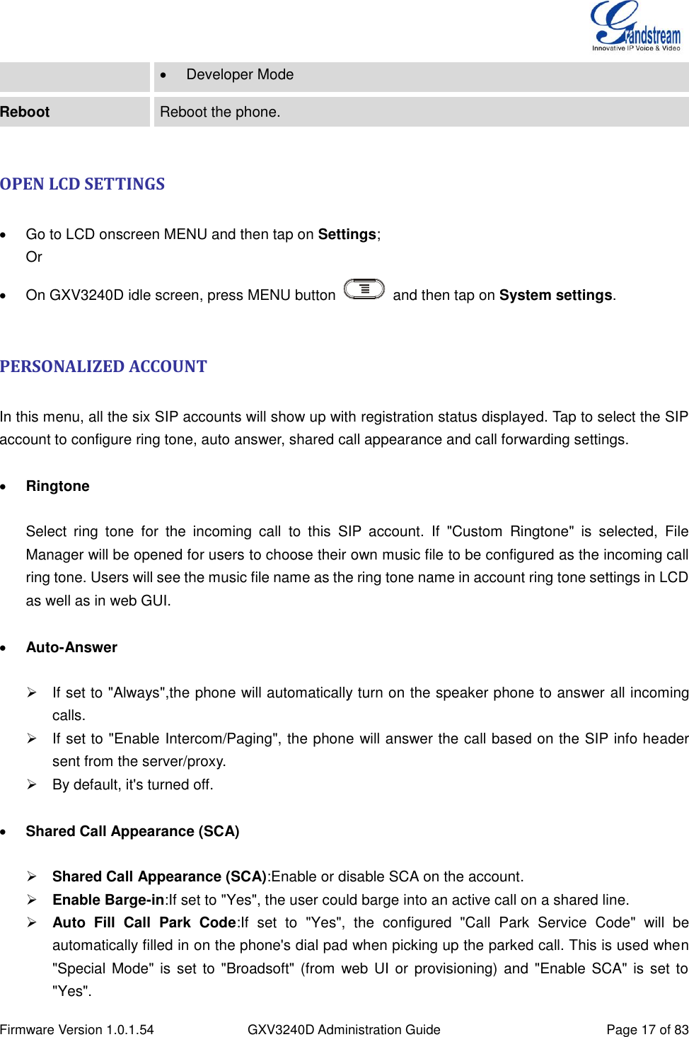  Firmware Version 1.0.1.54 GXV3240D Administration Guide Page 17 of 83    Developer Mode Reboot Reboot the phone.  OPEN LCD SETTINGS    Go to LCD onscreen MENU and then tap on Settings; Or   On GXV3240D idle screen, press MENU button    and then tap on System settings.  PERSONALIZED ACCOUNT  In this menu, all the six SIP accounts will show up with registration status displayed. Tap to select the SIP account to configure ring tone, auto answer, shared call appearance and call forwarding settings.   Ringtone  Select  ring  tone  for  the  incoming  call  to  this  SIP  account.  If  &quot;Custom  Ringtone&quot;  is  selected,  File Manager will be opened for users to choose their own music file to be configured as the incoming call ring tone. Users will see the music file name as the ring tone name in account ring tone settings in LCD as well as in web GUI.   Auto-Answer    If set to &quot;Always&quot;,the phone will automatically turn on the speaker phone to answer all incoming calls.     If set to &quot;Enable Intercom/Paging&quot;, the phone will answer the call based on the SIP info header sent from the server/proxy.   By default, it&apos;s turned off.   Shared Call Appearance (SCA)   Shared Call Appearance (SCA):Enable or disable SCA on the account.  Enable Barge-in:If set to &quot;Yes&quot;, the user could barge into an active call on a shared line.  Auto  Fill  Call  Park  Code:If  set  to  &quot;Yes&quot;,  the  configured  &quot;Call  Park  Service  Code&quot;  will  be automatically filled in on the phone&apos;s dial pad when picking up the parked call. This is used when &quot;Special Mode&quot; is set to  &quot;Broadsoft&quot; (from  web UI or provisioning) and &quot;Enable SCA&quot; is  set to &quot;Yes&quot;. 