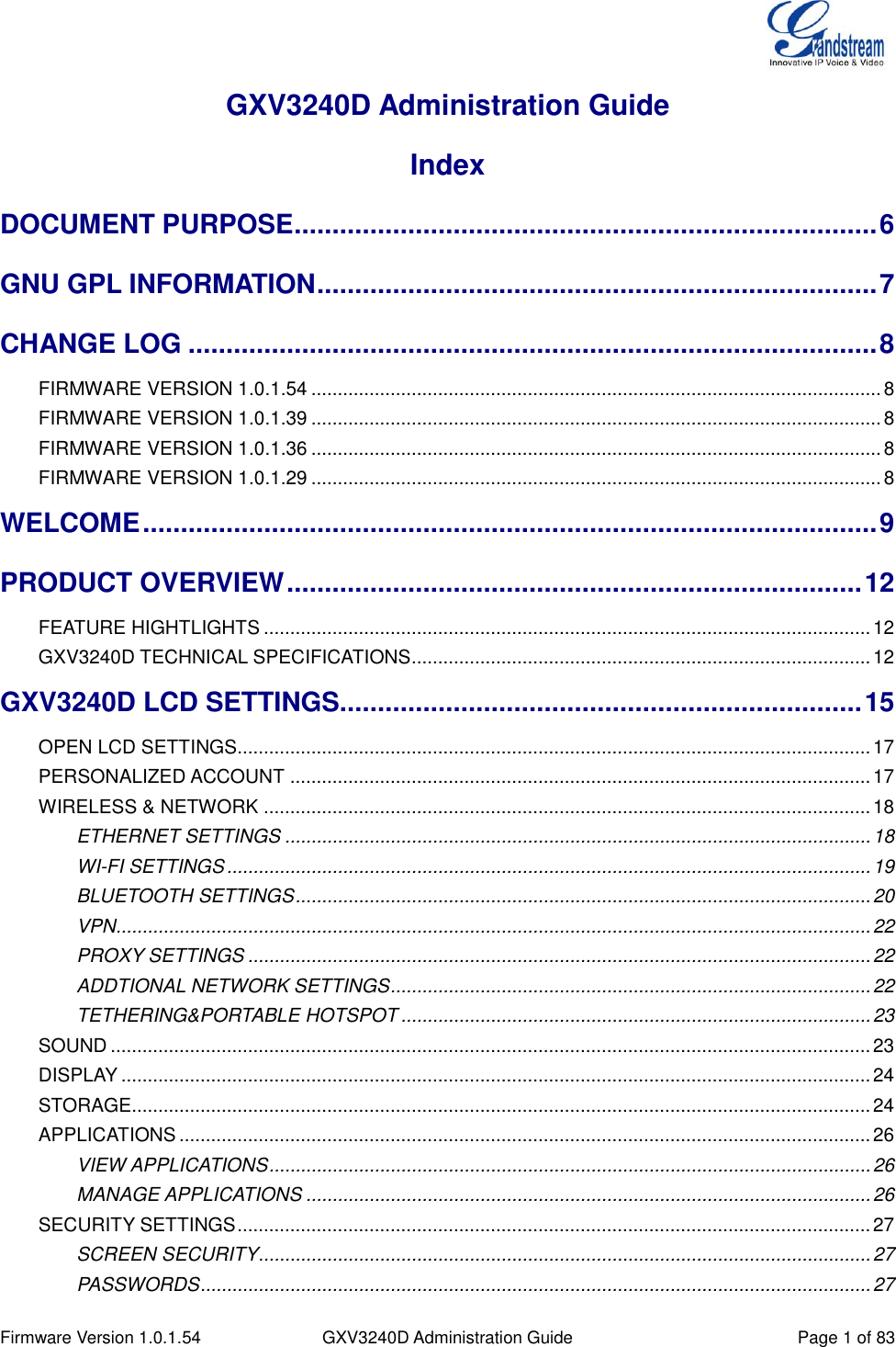  Firmware Version 1.0.1.54 GXV3240D Administration Guide Page 1 of 83  GXV3240D Administration Guide Index DOCUMENT PURPOSE ............................................................................. 6 GNU GPL INFORMATION .......................................................................... 7 CHANGE LOG ........................................................................................... 8 FIRMWARE VERSION 1.0.1.54 ............................................................................................................ 8 FIRMWARE VERSION 1.0.1.39 ............................................................................................................ 8 FIRMWARE VERSION 1.0.1.36 ............................................................................................................ 8 FIRMWARE VERSION 1.0.1.29 ............................................................................................................ 8 WELCOME ................................................................................................. 9 PRODUCT OVERVIEW ............................................................................ 12 FEATURE HIGHTLIGHTS ................................................................................................................... 12 GXV3240D TECHNICAL SPECIFICATIONS ....................................................................................... 12 GXV3240D LCD SETTINGS..................................................................... 15 OPEN LCD SETTINGS........................................................................................................................ 17 PERSONALIZED ACCOUNT .............................................................................................................. 17 WIRELESS &amp; NETWORK ................................................................................................................... 18 ETHERNET SETTINGS ............................................................................................................... 18 WI-FI SETTINGS .......................................................................................................................... 19 BLUETOOTH SETTINGS ............................................................................................................. 20 VPN............................................................................................................................................... 22 PROXY SETTINGS ...................................................................................................................... 22 ADDTIONAL NETWORK SETTINGS ........................................................................................... 22 TETHERING&amp;PORTABLE HOTSPOT ......................................................................................... 23 SOUND ................................................................................................................................................ 23 DISPLAY .............................................................................................................................................. 24 STORAGE............................................................................................................................................ 24 APPLICATIONS ................................................................................................................................... 26 VIEW APPLICATIONS .................................................................................................................. 26 MANAGE APPLICATIONS ........................................................................................................... 26 SECURITY SETTINGS ........................................................................................................................ 27 SCREEN SECURITY.................................................................................................................... 27 PASSWORDS ............................................................................................................................... 27 