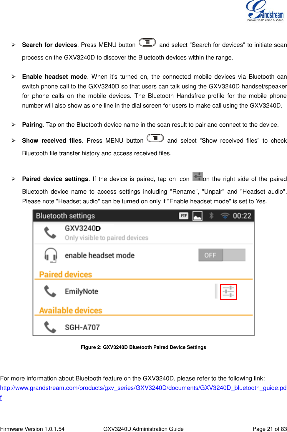  Firmware Version 1.0.1.54 GXV3240D Administration Guide Page 21 of 83    Search for devices. Press MENU button    and select &quot;Search for devices&quot; to initiate scan process on the GXV3240D to discover the Bluetooth devices within the range.   Enable  headset  mode. When  it&apos;s  turned  on,  the  connected  mobile  devices  via  Bluetooth  can switch phone call to the GXV3240D so that users can talk using the GXV3240D handset/speaker for  phone  calls  on  the  mobile  devices.  The  Bluetooth  Handsfree  profile  for  the  mobile  phone number will also show as one line in the dial screen for users to make call using the GXV3240D.   Pairing. Tap on the Bluetooth device name in the scan result to pair and connect to the device.  Show  received  files.  Press  MENU  button    and  select  &quot;Show  received  files&quot;  to  check Bluetooth file transfer history and access received files.   Paired device settings. If the device is paired, tap on icon  on the right side of the paired Bluetooth  device  name  to  access  settings  including  &quot;Rename&quot;,  &quot;Unpair&quot;  and  &quot;Headset  audio&quot;. Please note &quot;Headset audio&quot; can be turned on only if &quot;Enable headset mode&quot; is set to Yes.  Figure 2: GXV3240D Bluetooth Paired Device Settings   For more information about Bluetooth feature on the GXV3240D, please refer to the following link: http://www.grandstream.com/products/gxv_series/GXV3240D/documents/GXV3240D_bluetooth_guide.pdf  