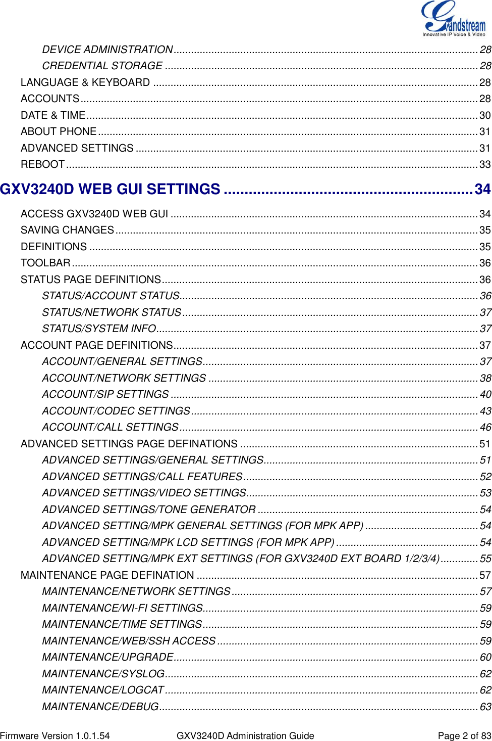  Firmware Version 1.0.1.54 GXV3240D Administration Guide Page 2 of 83  DEVICE ADMINISTRATION ......................................................................................................... 28 CREDENTIAL STORAGE ............................................................................................................ 28 LANGUAGE &amp; KEYBOARD ................................................................................................................ 28 ACCOUNTS ......................................................................................................................................... 28 DATE &amp; TIME ....................................................................................................................................... 30 ABOUT PHONE ................................................................................................................................... 31 ADVANCED SETTINGS ...................................................................................................................... 31 REBOOT .............................................................................................................................................. 33 GXV3240D WEB GUI SETTINGS ............................................................ 34 ACCESS GXV3240D WEB GUI .......................................................................................................... 34 SAVING CHANGES ............................................................................................................................. 35 DEFINITIONS ...................................................................................................................................... 35 TOOLBAR ............................................................................................................................................ 36 STATUS PAGE DEFINITIONS ............................................................................................................. 36 STATUS/ACCOUNT STATUS....................................................................................................... 36 STATUS/NETWORK STATUS ...................................................................................................... 37 STATUS/SYSTEM INFO ............................................................................................................... 37 ACCOUNT PAGE DEFINITIONS ......................................................................................................... 37 ACCOUNT/GENERAL SETTINGS ............................................................................................... 37 ACCOUNT/NETWORK SETTINGS ............................................................................................. 38 ACCOUNT/SIP SETTINGS .......................................................................................................... 40 ACCOUNT/CODEC SETTINGS ................................................................................................... 43 ACCOUNT/CALL SETTINGS ....................................................................................................... 46 ADVANCED SETTINGS PAGE DEFINATIONS .................................................................................. 51 ADVANCED SETTINGS/GENERAL SETTINGS.......................................................................... 51 ADVANCED SETTINGS/CALL FEATURES ................................................................................. 52 ADVANCED SETTINGS/VIDEO SETTINGS................................................................................ 53 ADVANCED SETTINGS/TONE GENERATOR ............................................................................ 54 ADVANCED SETTING/MPK GENERAL SETTINGS (FOR MPK APP) ....................................... 54 ADVANCED SETTING/MPK LCD SETTINGS (FOR MPK APP) ................................................. 54 ADVANCED SETTING/MPK EXT SETTINGS (FOR GXV3240D EXT BOARD 1/2/3/4) ............. 55 MAINTENANCE PAGE DEFINATION ................................................................................................. 57 MAINTENANCE/NETWORK SETTINGS ..................................................................................... 57 MAINTENANCE/WI-FI SETTINGS ............................................................................................... 59 MAINTENANCE/TIME SETTINGS ............................................................................................... 59 MAINTENANCE/WEB/SSH ACCESS .......................................................................................... 59 MAINTENANCE/UPGRADE ......................................................................................................... 60 MAINTENANCE/SYSLOG ............................................................................................................ 62 MAINTENANCE/LOGCAT ............................................................................................................ 62 MAINTENANCE/DEBUG .............................................................................................................. 63 
