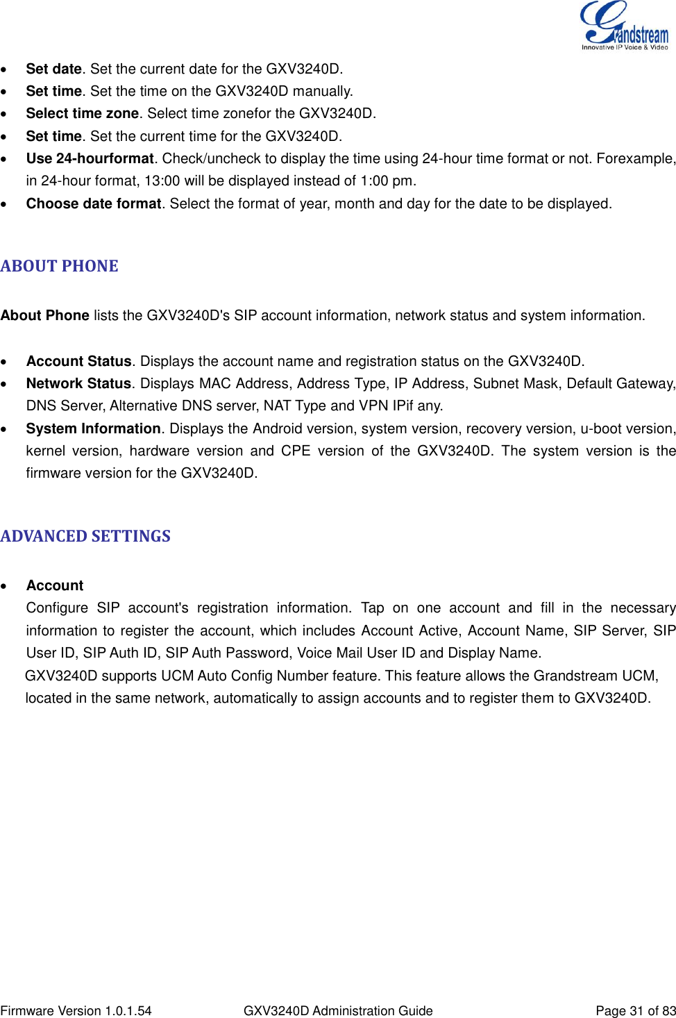  Firmware Version 1.0.1.54 GXV3240D Administration Guide Page 31 of 83   Set date. Set the current date for the GXV3240D.  Set time. Set the time on the GXV3240D manually.  Select time zone. Select time zonefor the GXV3240D.  Set time. Set the current time for the GXV3240D.  Use 24-hourformat. Check/uncheck to display the time using 24-hour time format or not. Forexample, in 24-hour format, 13:00 will be displayed instead of 1:00 pm.  Choose date format. Select the format of year, month and day for the date to be displayed.  ABOUT PHONE  About Phone lists the GXV3240D&apos;s SIP account information, network status and system information.   Account Status. Displays the account name and registration status on the GXV3240D.  Network Status. Displays MAC Address, Address Type, IP Address, Subnet Mask, Default Gateway, DNS Server, Alternative DNS server, NAT Type and VPN IPif any.  System Information. Displays the Android version, system version, recovery version, u-boot version, kernel  version,  hardware  version  and  CPE  version  of  the  GXV3240D.  The  system  version  is  the firmware version for the GXV3240D.  ADVANCED SETTINGS   Account Configure  SIP  account&apos;s  registration  information.  Tap  on  one  account  and  fill  in  the  necessary information to register the account, which includes Account Active, Account Name, SIP Server, SIP User ID, SIP Auth ID, SIP Auth Password, Voice Mail User ID and Display Name.   GXV3240D supports UCM Auto Config Number feature. This feature allows the Grandstream UCM, located in the same network, automatically to assign accounts and to register them to GXV3240D.